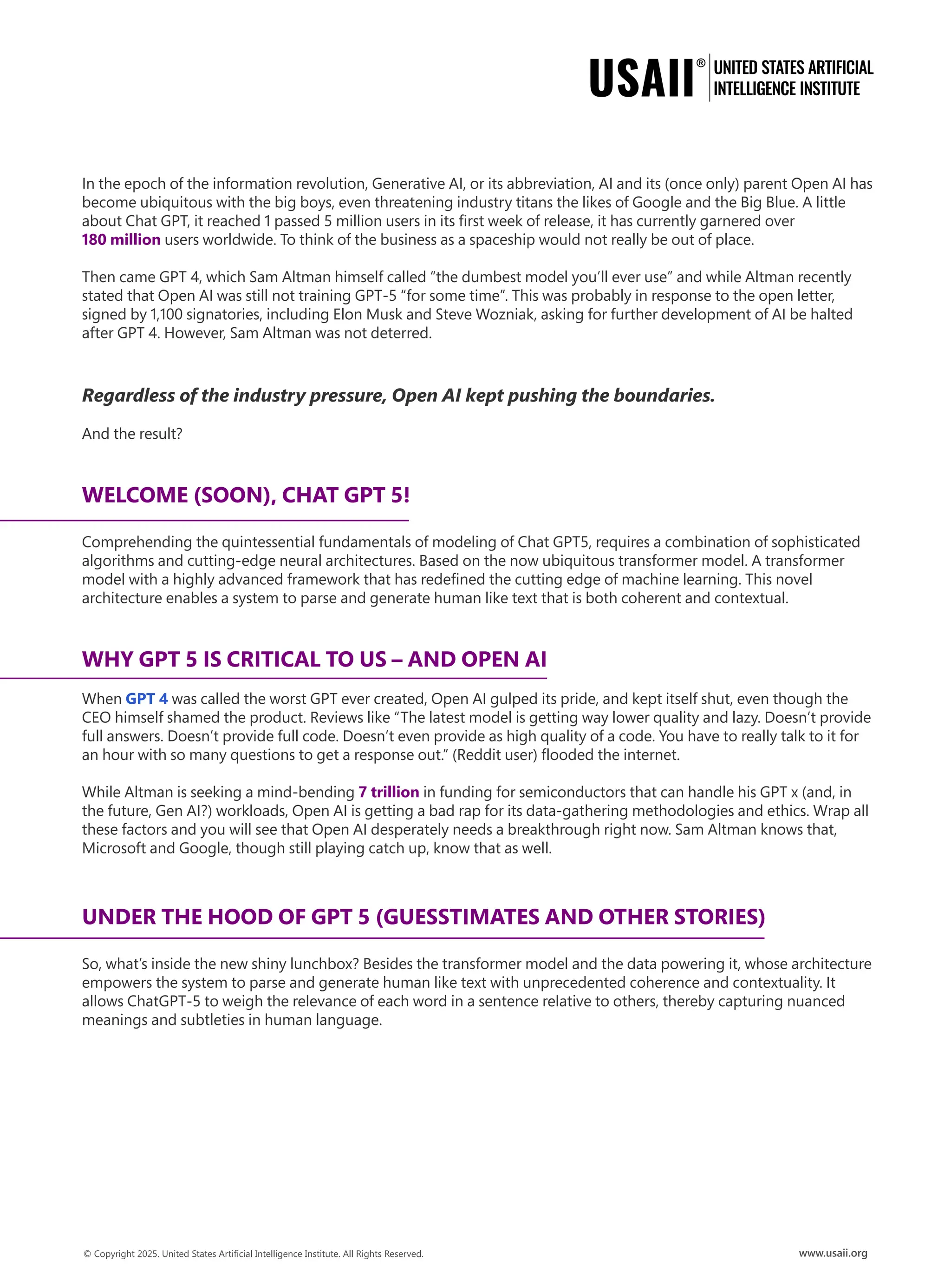 In the epoch of the information revolution, Generative AI, or its abbreviation, AI and its (once only) parent Open AI has
become ubiquitous with the big boys, even threatening industry titans the likes of Google and the Big Blue. A little
about Chat GPT, it reached 1 passed 5 million users in its first week of release, it has currently garnered over
180 million users worldwide. To think of the business as a spaceship would not really be out of place.
Then came GPT 4, which Sam Altman himself called “the dumbest model you’ll ever use” and while Altman recently
stated that Open AI was still not training GPT-5 “for some time”. This was probably in response to the open letter,
signed by 1,100 signatories, including Elon Musk and Steve Wozniak, asking for further development of AI be halted
after GPT 4. However, Sam Altman was not deterred.
Regardless of the industry pressure, Open AI kept pushing the boundaries.
And the result?
WELCOME (SOON), CHAT GPT 5!
Comprehending the quintessential fundamentals of modeling of Chat GPT5, requires a combination of sophisticated
algorithms and cutting-edge neural architectures. Based on the now ubiquitous transformer model. A transformer
model with a highly advanced framework that has redefined the cutting edge of machine learning. This novel
architecture enables a system to parse and generate human like text that is both coherent and contextual.
WHY GPT 5 IS CRITICAL TO US – AND OPEN AI
When GPT 4 was called the worst GPT ever created, Open AI gulped its pride, and kept itself shut, even though the
CEO himself shamed the product. Reviews like “The latest model is getting way lower quality and lazy. Doesn’t provide
full answers. Doesn’t provide full code. Doesn’t even provide as high quality of a code. You have to really talk to it for
an hour with so many questions to get a response out.” (Reddit user) flooded the internet.
While Altman is seeking a mind-bending 7 trillion in funding for semiconductors that can handle his GPT x (and, in
the future, Gen AI?) workloads, Open AI is getting a bad rap for its data-gathering methodologies and ethics. Wrap all
these factors and you will see that Open AI desperately needs a breakthrough right now. Sam Altman knows that,
Microsoft and Google, though still playing catch up, know that as well.
UNDER THE HOOD OF GPT 5 (GUESSTIMATES AND OTHER STORIES)
So, what’s inside the new shiny lunchbox? Besides the transformer model and the data powering it, whose architecture
empowers the system to parse and generate human like text with unprecedented coherence and contextuality. It
allows ChatGPT-5 to weigh the relevance of each word in a sentence relative to others, thereby capturing nuanced
meanings and subtleties in human language.
 