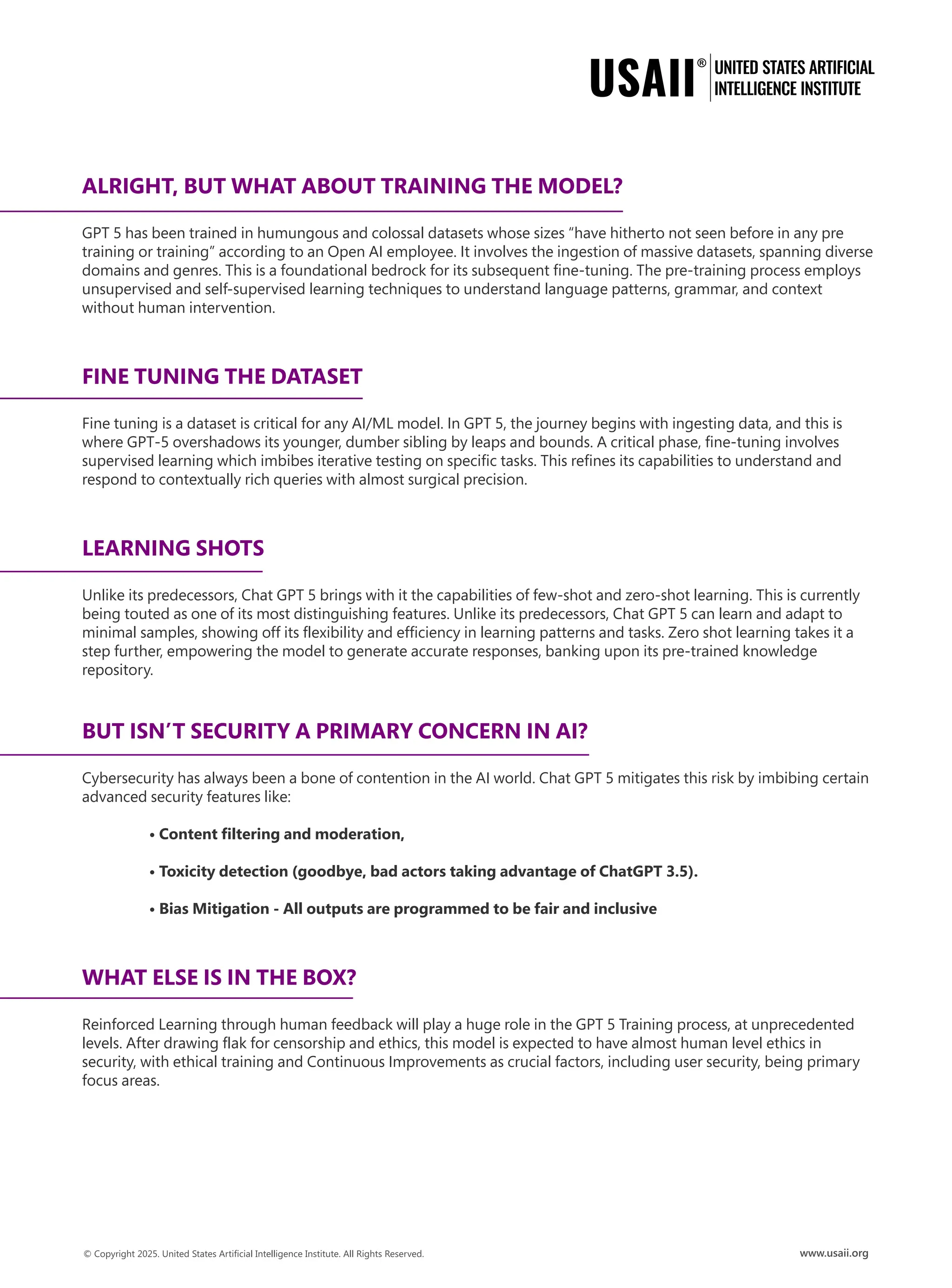 ALRIGHT, BUT WHAT ABOUT TRAINING THE MODEL?
GPT 5 has been trained in humungous and colossal datasets whose sizes “have hitherto not seen before in any pre
training or training” according to an Open AI employee. It involves the ingestion of massive datasets, spanning diverse
domains and genres. This is a foundational bedrock for its subsequent fine-tuning. The pre-training process employs
unsupervised and self-supervised learning techniques to understand language patterns, grammar, and context
without human intervention.
FINE TUNING THE DATASET
Fine tuning is a dataset is critical for any AI/ML model. In GPT 5, the journey begins with ingesting data, and this is
where GPT-5 overshadows its younger, dumber sibling by leaps and bounds. A critical phase, fine-tuning involves
supervised learning which imbibes iterative testing on specific tasks. This refines its capabilities to understand and
respond to contextually rich queries with almost surgical precision.
LEARNING SHOTS
Unlike its predecessors, Chat GPT 5 brings with it the capabilities of few-shot and zero-shot learning. This is currently
being touted as one of its most distinguishing features. Unlike its predecessors, Chat GPT 5 can learn and adapt to
minimal samples, showing off its flexibility and efficiency in learning patterns and tasks. Zero shot learning takes it a
step further, empowering the model to generate accurate responses, banking upon its pre-trained knowledge
repository.
BUT ISN’T SECURITY A PRIMARY CONCERN IN AI?
Cybersecurity has always been a bone of contention in the AI world. Chat GPT 5 mitigates this risk by imbibing certain
advanced security features like:
• Content filtering and moderation,
• Toxicity detection (goodbye, bad actors taking advantage of ChatGPT 3.5).
• Bias Mitigation - All outputs are programmed to be fair and inclusive
WHAT ELSE IS IN THE BOX?
Reinforced Learning through human feedback will play a huge role in the GPT 5 Training process, at unprecedented
levels. After drawing flak for censorship and ethics, this model is expected to have almost human level ethics in
security, with ethical training and Continuous Improvements as crucial factors, including user security, being primary
focus areas.
 