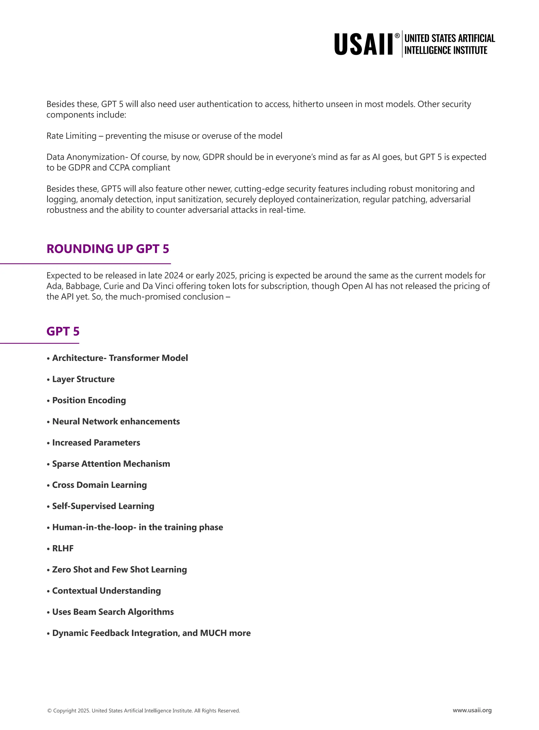 Besides these, GPT 5 will also need user authentication to access, hitherto unseen in most models. Other security
components include:
Rate Limiting – preventing the misuse or overuse of the model
Data Anonymization- Of course, by now, GDPR should be in everyone’s mind as far as AI goes, but GPT 5 is expected
to be GDPR and CCPA compliant
Besides these, GPT5 will also feature other newer, cutting-edge security features including robust monitoring and
logging, anomaly detection, input sanitization, securely deployed containerization, regular patching, adversarial
robustness and the ability to counter adversarial attacks in real-time.
ROUNDING UP GPT 5
Expected to be released in late 2024 or early 2025, pricing is expected be around the same as the current models for
Ada, Babbage, Curie and Da Vinci offering token lots for subscription, though Open AI has not released the pricing of
the API yet. So, the much-promised conclusion –
GPT 5
• Architecture- Transformer Model
• Layer Structure
• Position Encoding
• Neural Network enhancements
• Increased Parameters
• Sparse Attention Mechanism
• Cross Domain Learning
• Self-Supervised Learning
• Human-in-the-loop- in the training phase
• RLHF
• Zero Shot and Few Shot Learning
• Contextual Understanding
• Uses Beam Search Algorithms
• Dynamic Feedback Integration, and MUCH more
 