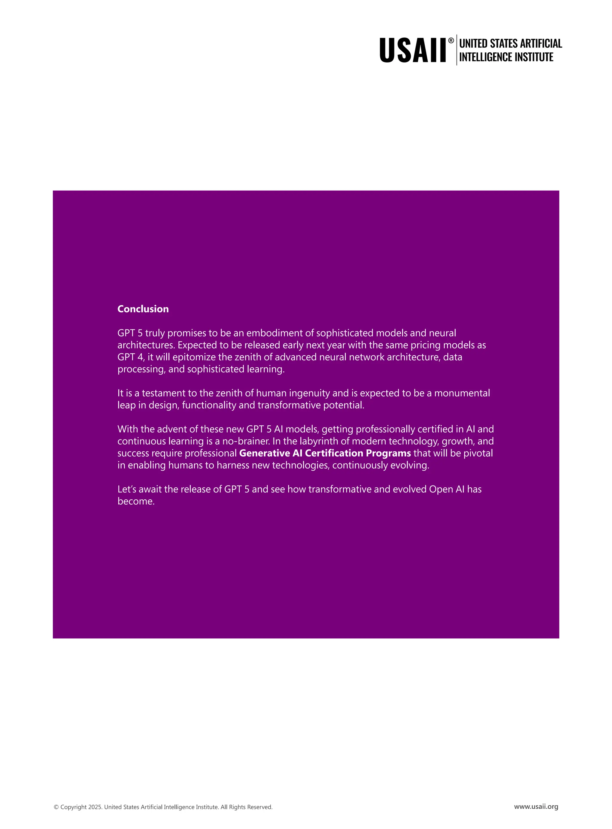 Conclusion
GPT 5 truly promises to be an embodiment of sophisticated models and neural
architectures. Expected to be released early next year with the same pricing models as
GPT 4, it will epitomize the zenith of advanced neural network architecture, data
processing, and sophisticated learning.
It is a testament to the zenith of human ingenuity and is expected to be a monumental
leap in design, functionality and transformative potential.
With the advent of these new GPT 5 AI models, getting professionally certified in AI and
continuous learning is a no-brainer. In the labyrinth of modern technology, growth, and
success require professional Generative AI Certification Programs that will be pivotal
in enabling humans to harness new technologies, continuously evolving.
Let’s await the release of GPT 5 and see how transformative and evolved Open AI has
become.
 