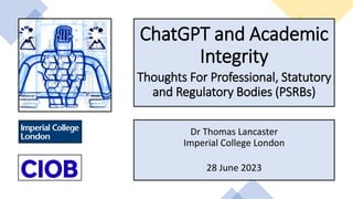 ChatGPT and Academic
Integrity
Thoughts For Professional, Statutory
and Regulatory Bodies (PSRBs)
Dr Thomas Lancaster
Imperial College London
28 June 2023
 
