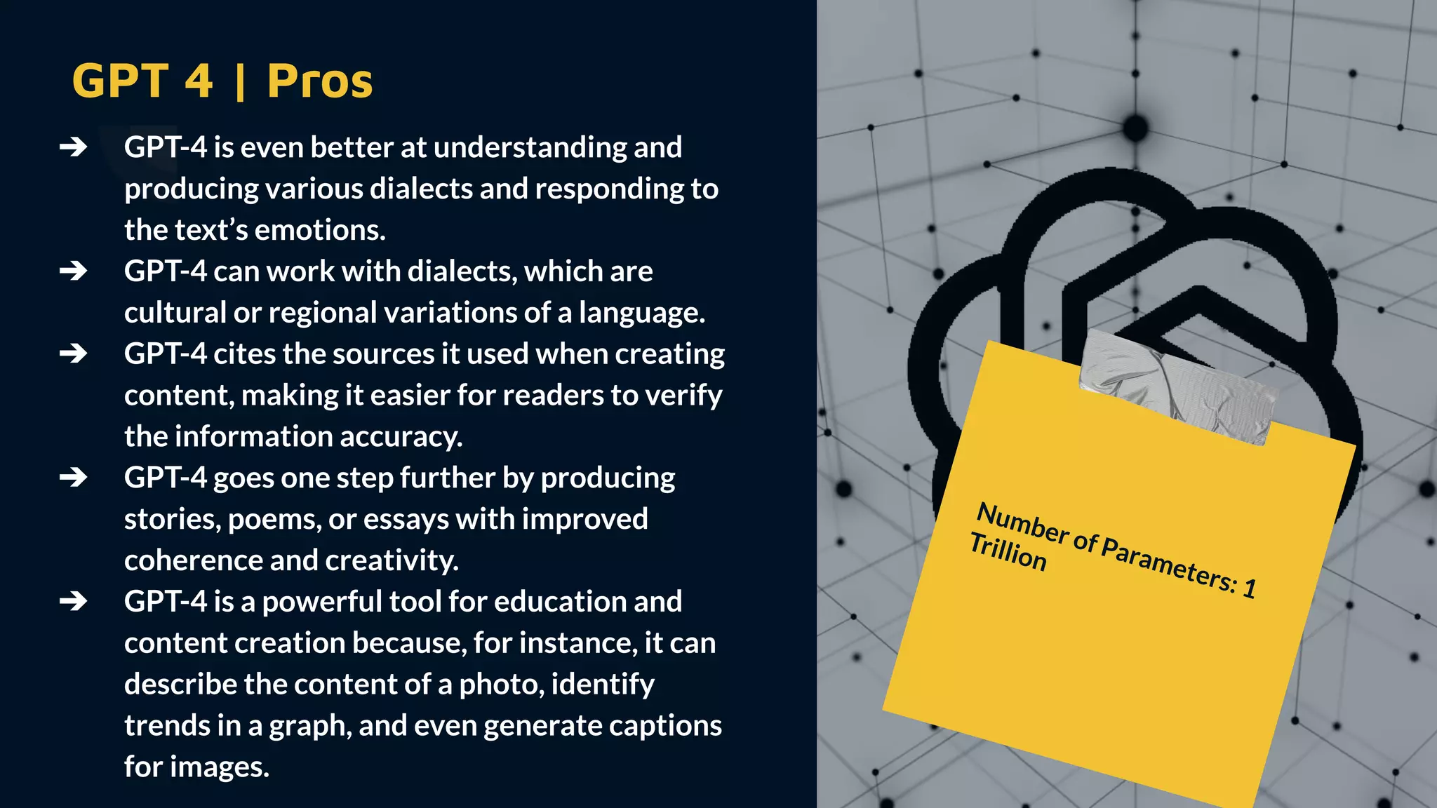GPT 4 | Pros
➔ GPT-4 is even better at understanding and
producing various dialects and responding to
the text’s emotions.
➔ GPT-4 can work with dialects, which are
cultural or regional variations of a language.
➔ GPT-4 cites the sources it used when creating
content, making it easier for readers to verify
the information accuracy.
➔ GPT-4 goes one step further by producing
stories, poems, or essays with improved
coherence and creativity.
➔ GPT-4 is a powerful tool for education and
content creation because, for instance, it can
describe the content of a photo, identify
trends in a graph, and even generate captions
for images.
Number of Parameters: 1
Trillion
 