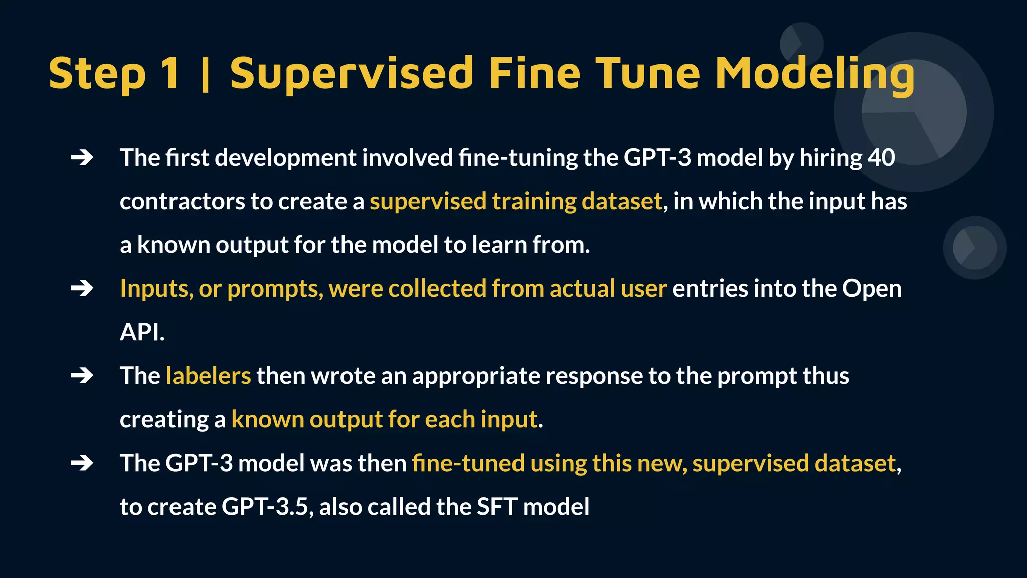 Step 1 | Supervised Fine Tune Modeling
➔ The ﬁrst development involved ﬁne-tuning the GPT-3 model by hiring 40
contractors to create a supervised training dataset, in which the input has
a known output for the model to learn from.
➔ Inputs, or prompts, were collected from actual user entries into the Open
API.
➔ The labelers then wrote an appropriate response to the prompt thus
creating a known output for each input.
➔ The GPT-3 model was then ﬁne-tuned using this new, supervised dataset,
to create GPT-3.5, also called the SFT model
 
