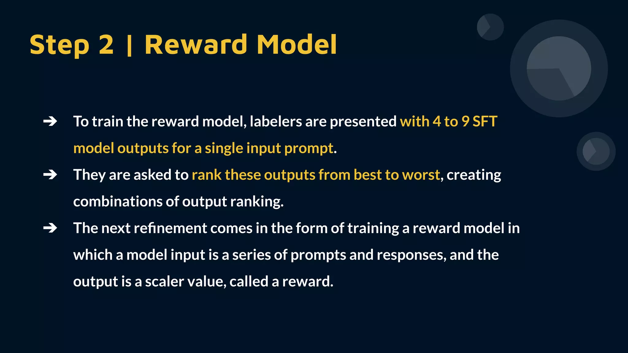 Step 2 | Reward Model
➔ To train the reward model, labelers are presented with 4 to 9 SFT
model outputs for a single input prompt.
➔ They are asked to rank these outputs from best to worst, creating
combinations of output ranking.
➔ The next reﬁnement comes in the form of training a reward model in
which a model input is a series of prompts and responses, and the
output is a scaler value, called a reward.
 