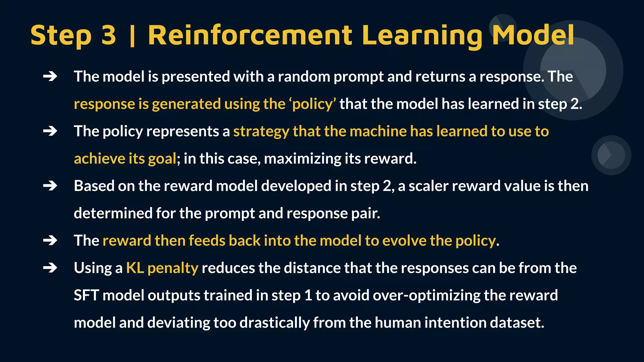 Step 3 | Reinforcement Learning Model
➔ The model is presented with a random prompt and returns a response. The
response is generated using the ‘policy’ that the model has learned in step 2.
➔ The policy represents a strategy that the machine has learned to use to
achieve its goal; in this case, maximizing its reward.
➔ Based on the reward model developed in step 2, a scaler reward value is then
determined for the prompt and response pair.
➔ The reward then feeds back into the model to evolve the policy.
➔ Using a KL penalty reduces the distance that the responses can be from the
SFT model outputs trained in step 1 to avoid over-optimizing the reward
model and deviating too drastically from the human intention dataset.
 