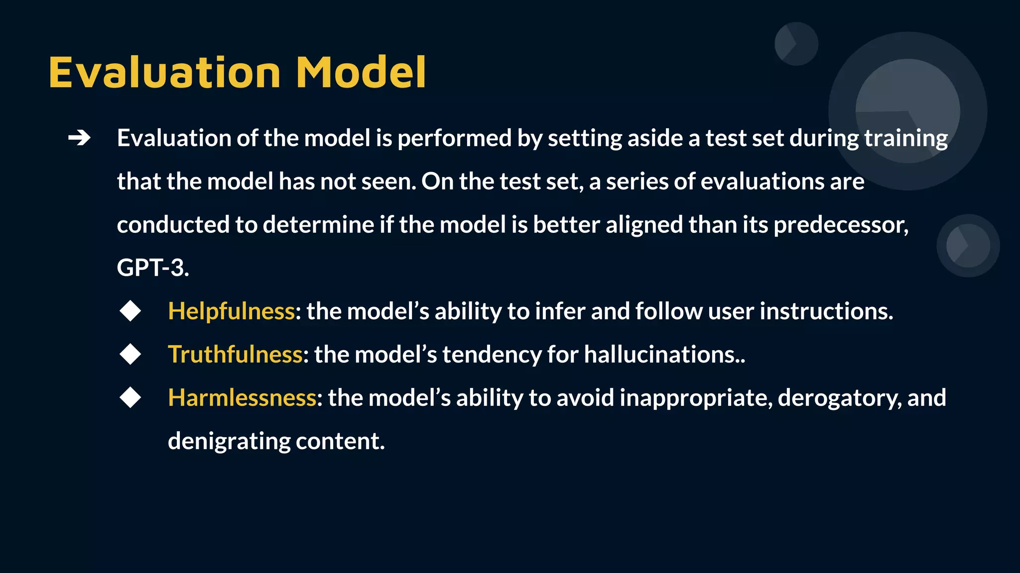 Evaluation Model
➔ Evaluation of the model is performed by setting aside a test set during training
that the model has not seen. On the test set, a series of evaluations are
conducted to determine if the model is better aligned than its predecessor,
GPT-3.
◆ Helpfulness: the model’s ability to infer and follow user instructions.
◆ Truthfulness: the model’s tendency for hallucinations..
◆ Harmlessness: the model’s ability to avoid inappropriate, derogatory, and
denigrating content.
 