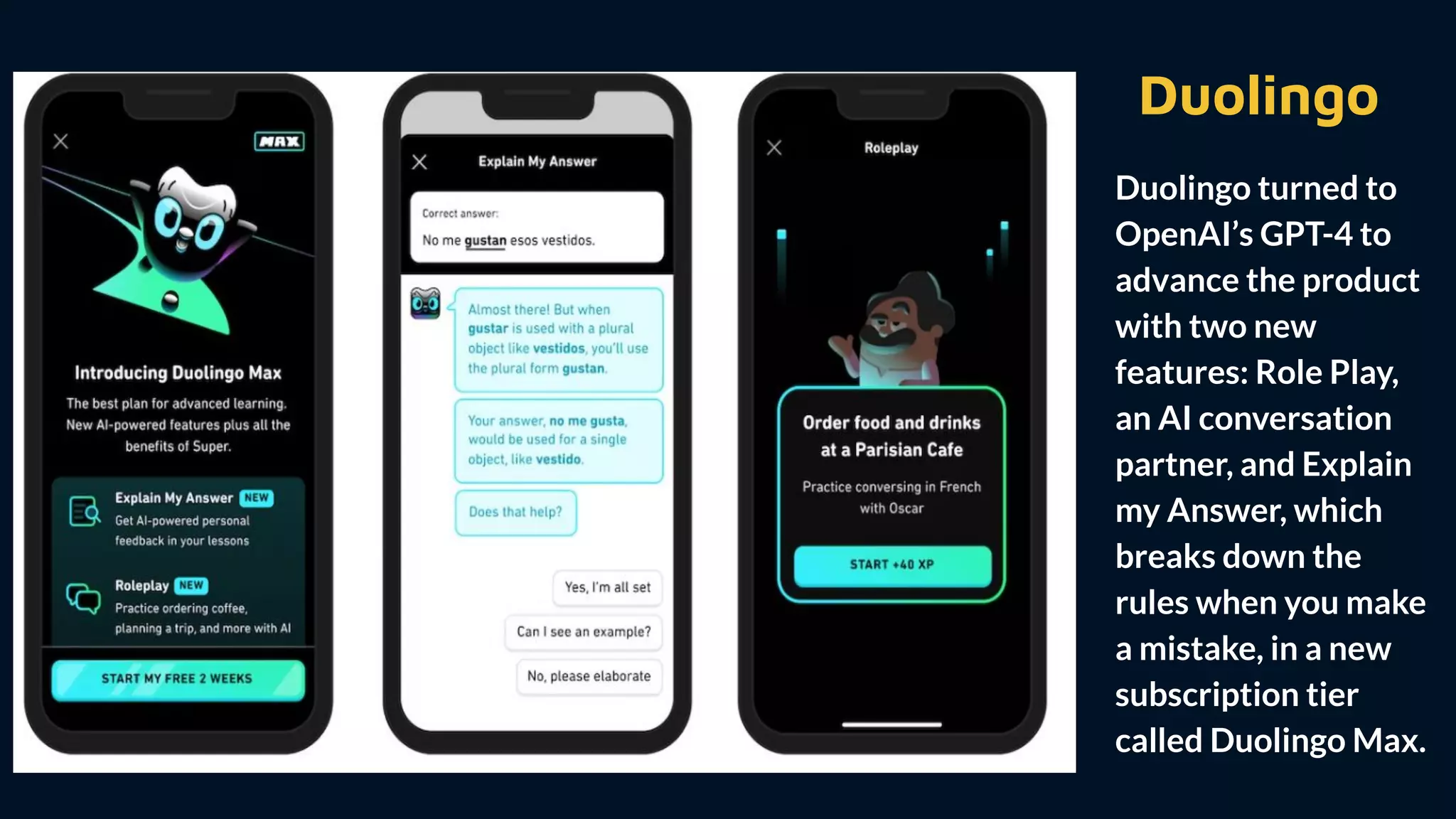 Duolingo
Duolingo turned to
OpenAI’s GPT-4 to
advance the product
with two new
features: Role Play,
an AI conversation
partner, and Explain
my Answer, which
breaks down the
rules when you make
a mistake, in a new
subscription tier
called Duolingo Max.
 