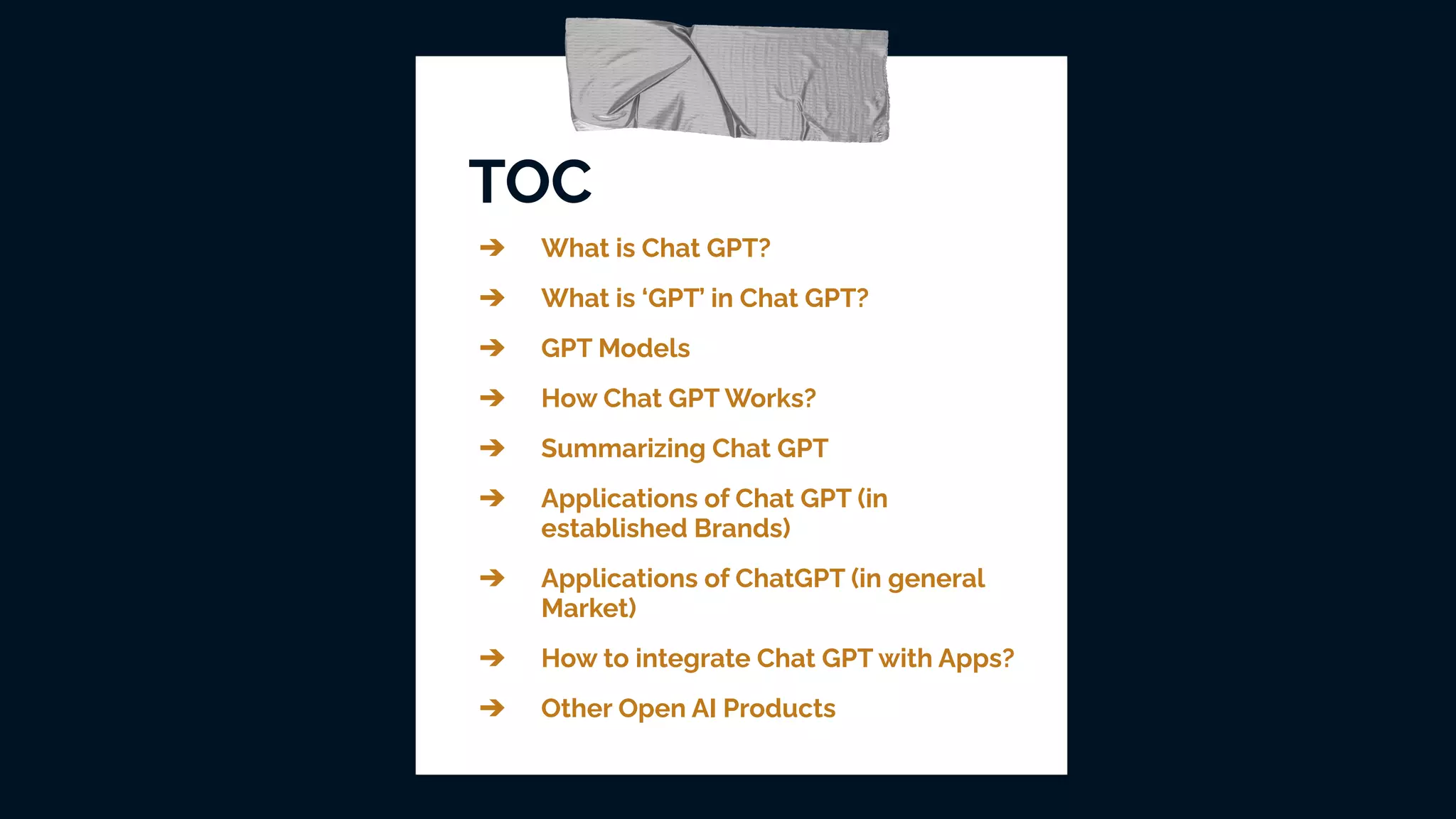 TOC
➔ What is Chat GPT?
➔ What is ‘GPT’ in Chat GPT?
➔ GPT Models
➔ How Chat GPT Works?
➔ Summarizing Chat GPT
➔ Applications of Chat GPT (in
established Brands)
➔ Applications of ChatGPT (in general
Market)
➔ How to integrate Chat GPT with Apps?
➔ Other Open AI Products
 