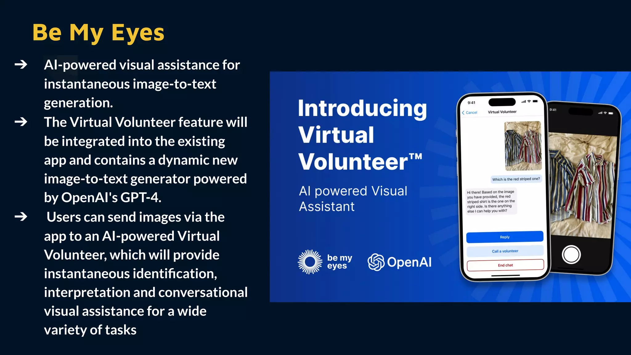 Be My Eyes
➔ AI-powered visual assistance for
instantaneous image-to-text
generation.
➔ The Virtual Volunteer feature will
be integrated into the existing
app and contains a dynamic new
image-to-text generator powered
by OpenAI's GPT-4.
➔ Users can send images via the
app to an AI-powered Virtual
Volunteer, which will provide
instantaneous identiﬁcation,
interpretation and conversational
visual assistance for a wide
variety of tasks
 