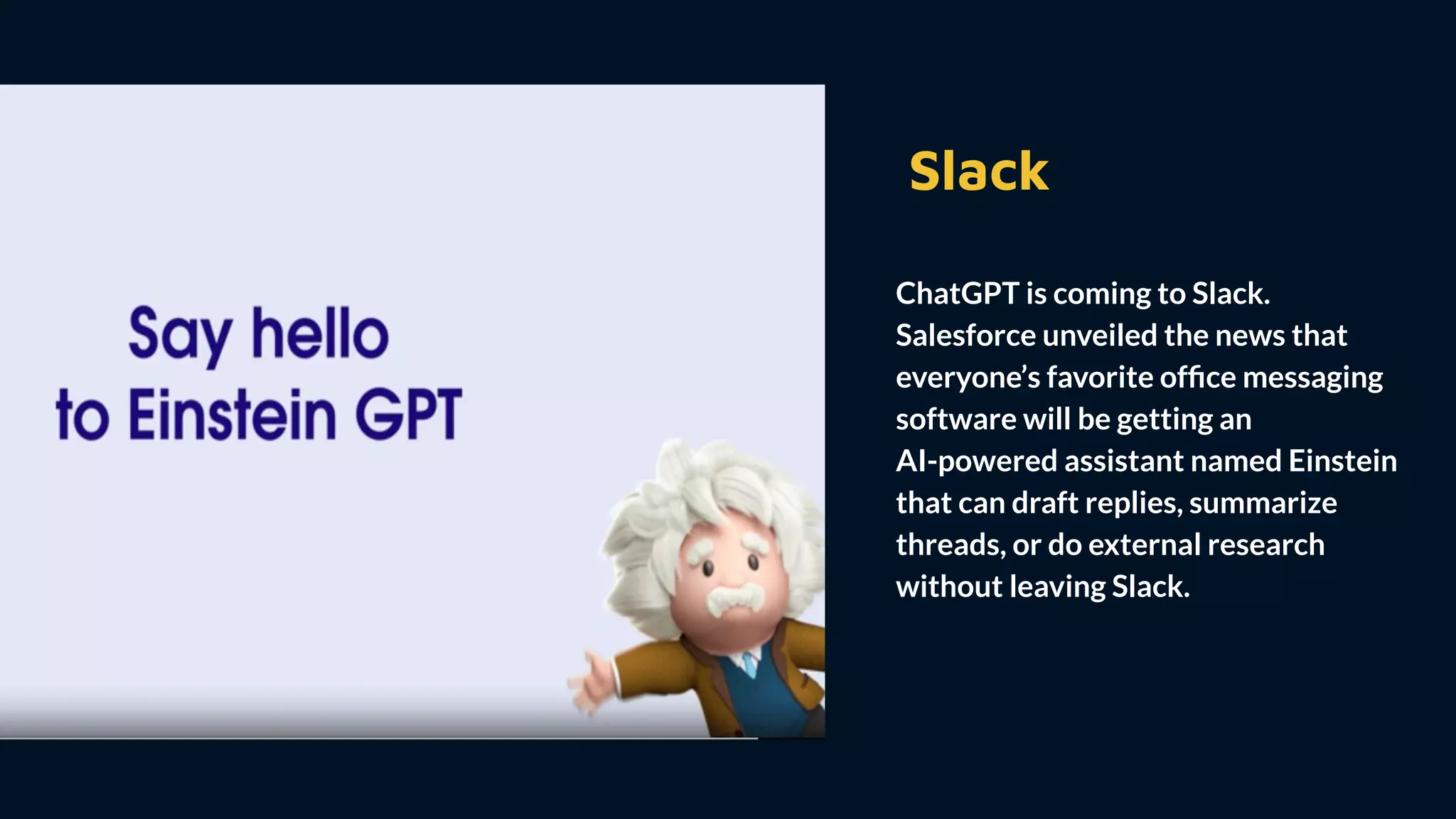 Slack
ChatGPT is coming to Slack.
Salesforce unveiled the news that
everyone’s favorite ofﬁce messaging
software will be getting an
AI-powered assistant named Einstein
that can draft replies, summarize
threads, or do external research
without leaving Slack.
 