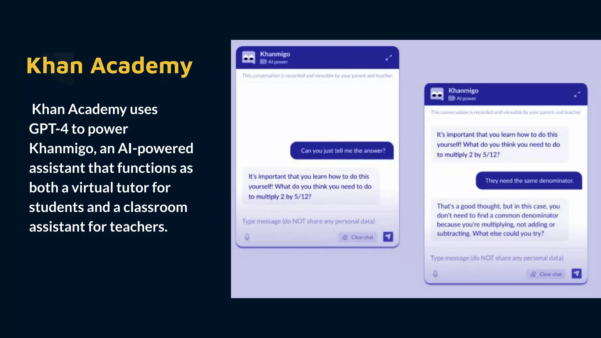 Khan Academy
Khan Academy uses
GPT-4 to power
Khanmigo, an AI-powered
assistant that functions as
both a virtual tutor for
students and a classroom
assistant for teachers.
 