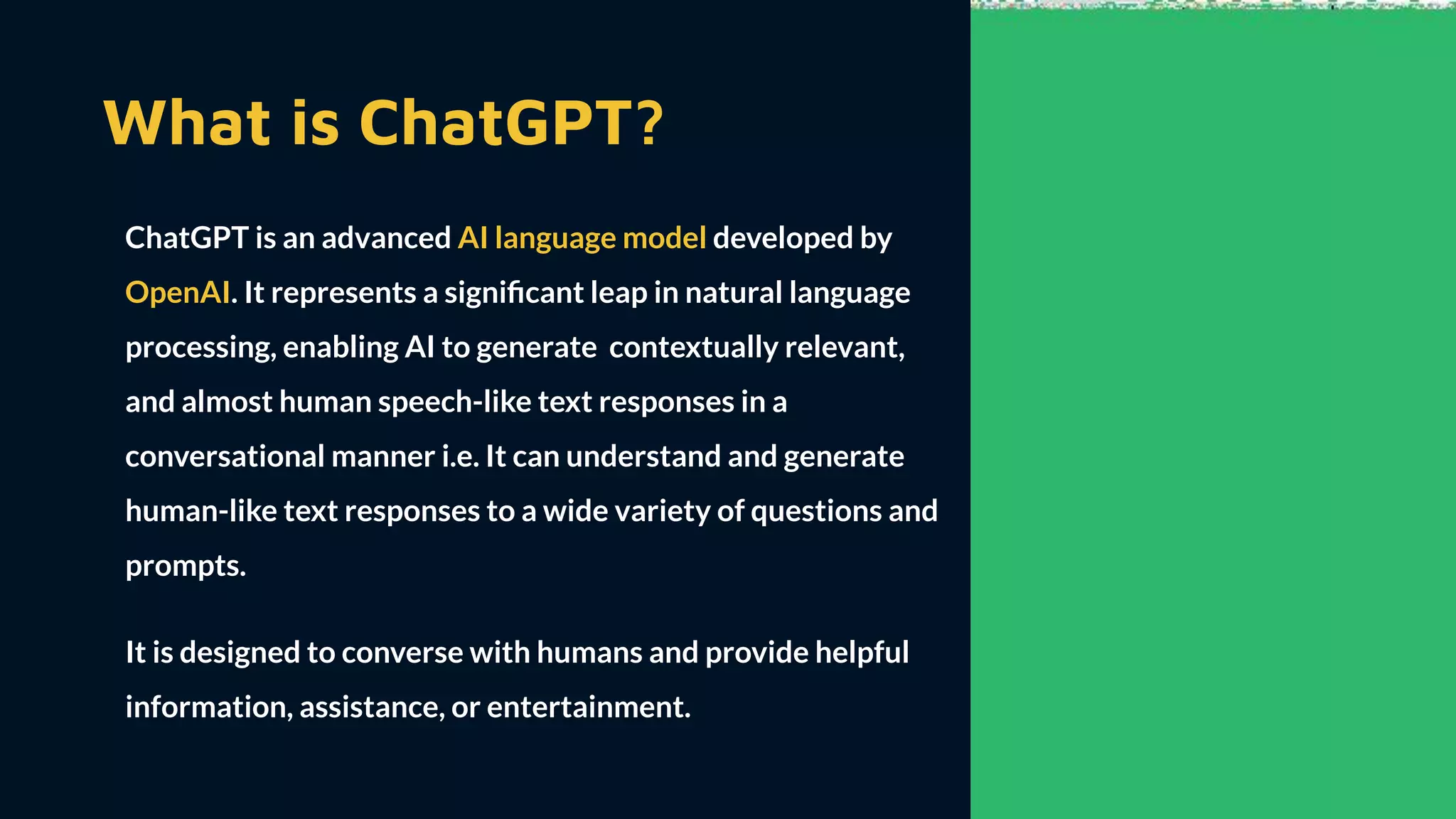 What is ChatGPT?
ChatGPT is an advanced AI language model developed by
OpenAI. It represents a signiﬁcant leap in natural language
processing, enabling AI to generate contextually relevant,
and almost human speech-like text responses in a
conversational manner i.e. It can understand and generate
human-like text responses to a wide variety of questions and
prompts.
It is designed to converse with humans and provide helpful
information, assistance, or entertainment.
 