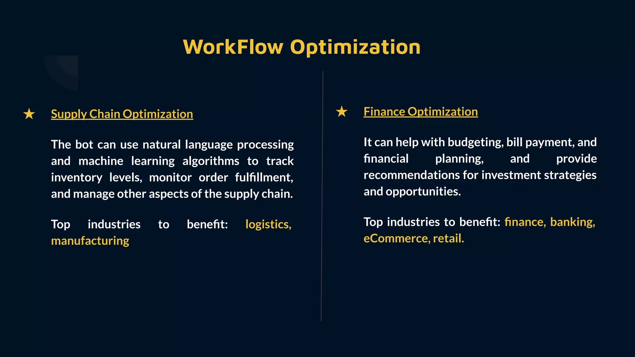 WorkFlow Optimization
★ Finance Optimization
It can help with budgeting, bill payment, and
ﬁnancial planning, and provide
recommendations for investment strategies
and opportunities.
Top industries to beneﬁt: ﬁnance, banking,
eCommerce, retail.
★ Supply Chain Optimization
The bot can use natural language processing
and machine learning algorithms to track
inventory levels, monitor order fulﬁllment,
and manage other aspects of the supply chain.
Top industries to beneﬁt: logistics,
manufacturing
 