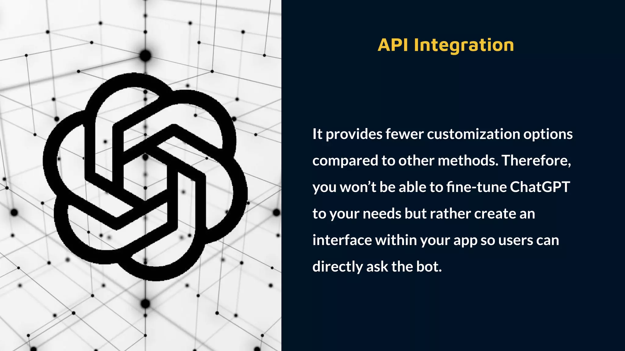 API Integration
It provides fewer customization options
compared to other methods. Therefore,
you won’t be able to ﬁne-tune ChatGPT
to your needs but rather create an
interface within your app so users can
directly ask the bot.
 