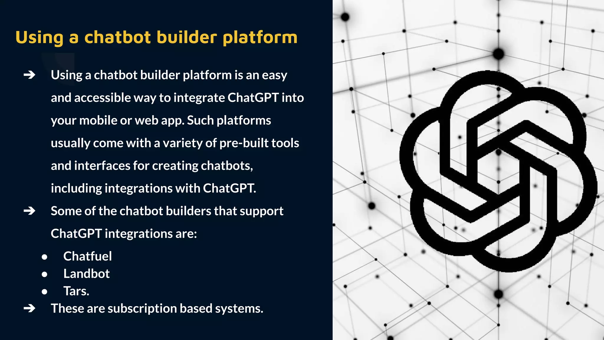 ➔ Using a chatbot builder platform is an easy
and accessible way to integrate ChatGPT into
your mobile or web app. Such platforms
usually come with a variety of pre-built tools
and interfaces for creating chatbots,
including integrations with ChatGPT.
➔ Some of the chatbot builders that support
ChatGPT integrations are:
● Chatfuel
● Landbot
● Tars.
➔ These are subscription based systems.
Using a chatbot builder platform
 