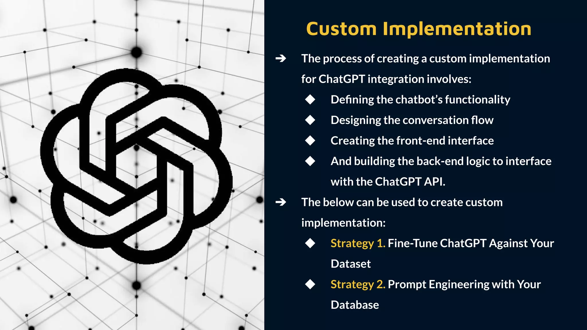 Custom Implementation
➔ The process of creating a custom implementation
for ChatGPT integration involves:
◆ Deﬁning the chatbot’s functionality
◆ Designing the conversation ﬂow
◆ Creating the front-end interface
◆ And building the back-end logic to interface
with the ChatGPT API.
➔ The below can be used to create custom
implementation:
◆ Strategy 1. Fine-Tune ChatGPT Against Your
Dataset
◆ Strategy 2. Prompt Engineering with Your
Database
 