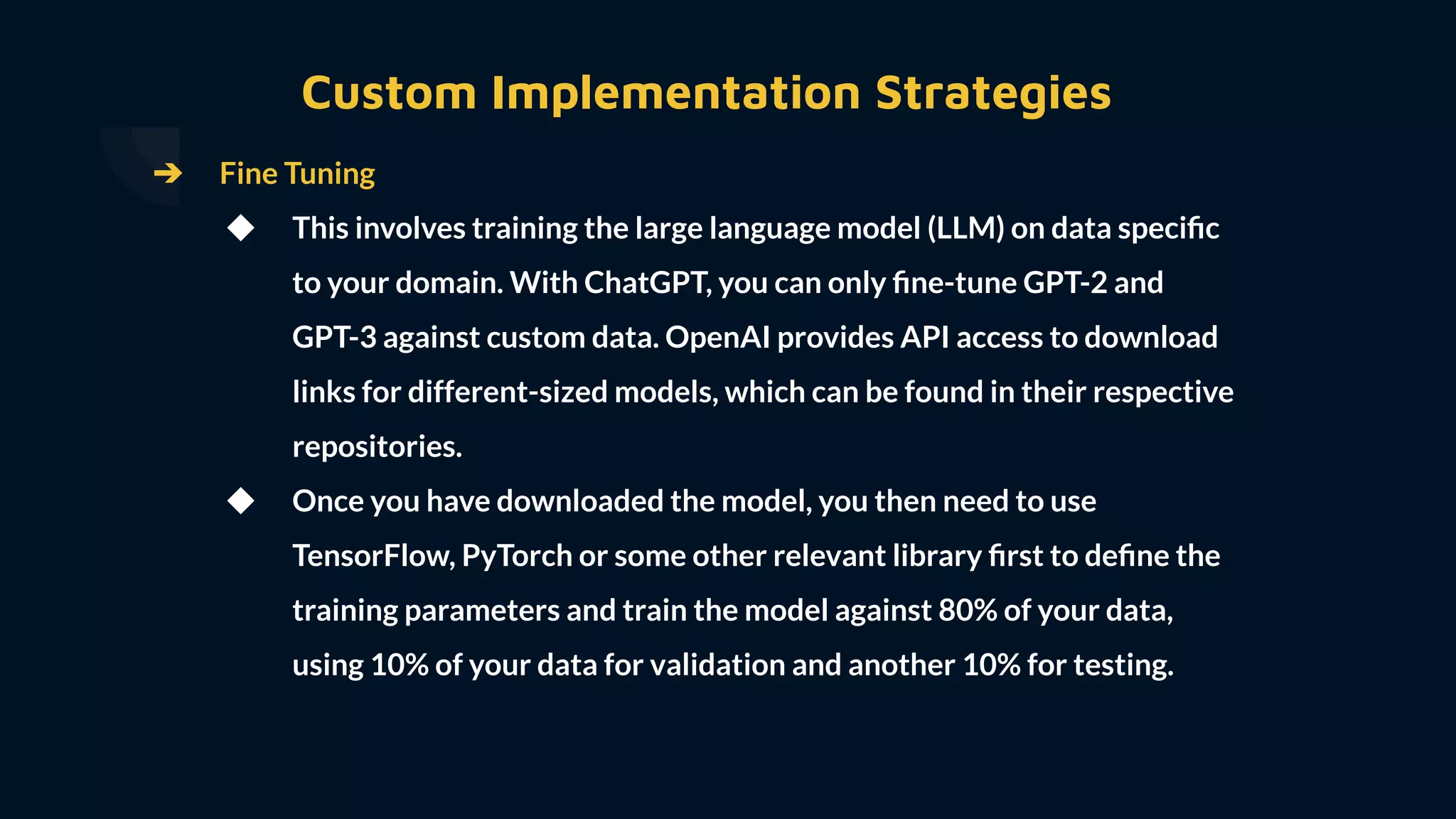 ➔ Fine Tuning
◆ This involves training the large language model (LLM) on data speciﬁc
to your domain. With ChatGPT, you can only ﬁne-tune GPT-2 and
GPT-3 against custom data. OpenAI provides API access to download
links for different-sized models, which can be found in their respective
repositories.
◆ Once you have downloaded the model, you then need to use
TensorFlow, PyTorch or some other relevant library ﬁrst to deﬁne the
training parameters and train the model against 80% of your data,
using 10% of your data for validation and another 10% for testing.
Custom Implementation Strategies
 