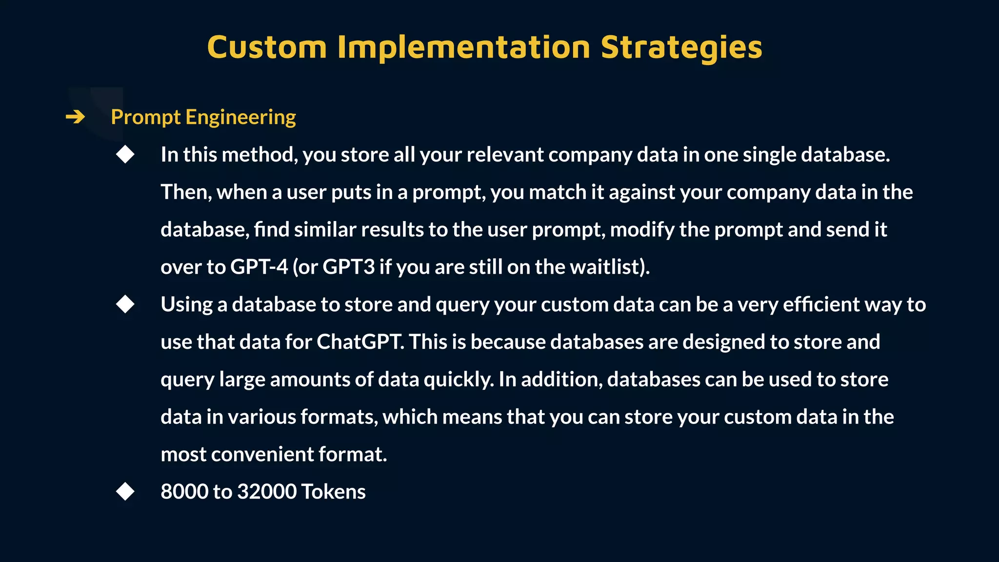➔ Prompt Engineering
◆ In this method, you store all your relevant company data in one single database.
Then, when a user puts in a prompt, you match it against your company data in the
database, ﬁnd similar results to the user prompt, modify the prompt and send it
over to GPT-4 (or GPT3 if you are still on the waitlist).
◆ Using a database to store and query your custom data can be a very efﬁcient way to
use that data for ChatGPT. This is because databases are designed to store and
query large amounts of data quickly. In addition, databases can be used to store
data in various formats, which means that you can store your custom data in the
most convenient format.
◆ 8000 to 32000 Tokens
Custom Implementation Strategies
 