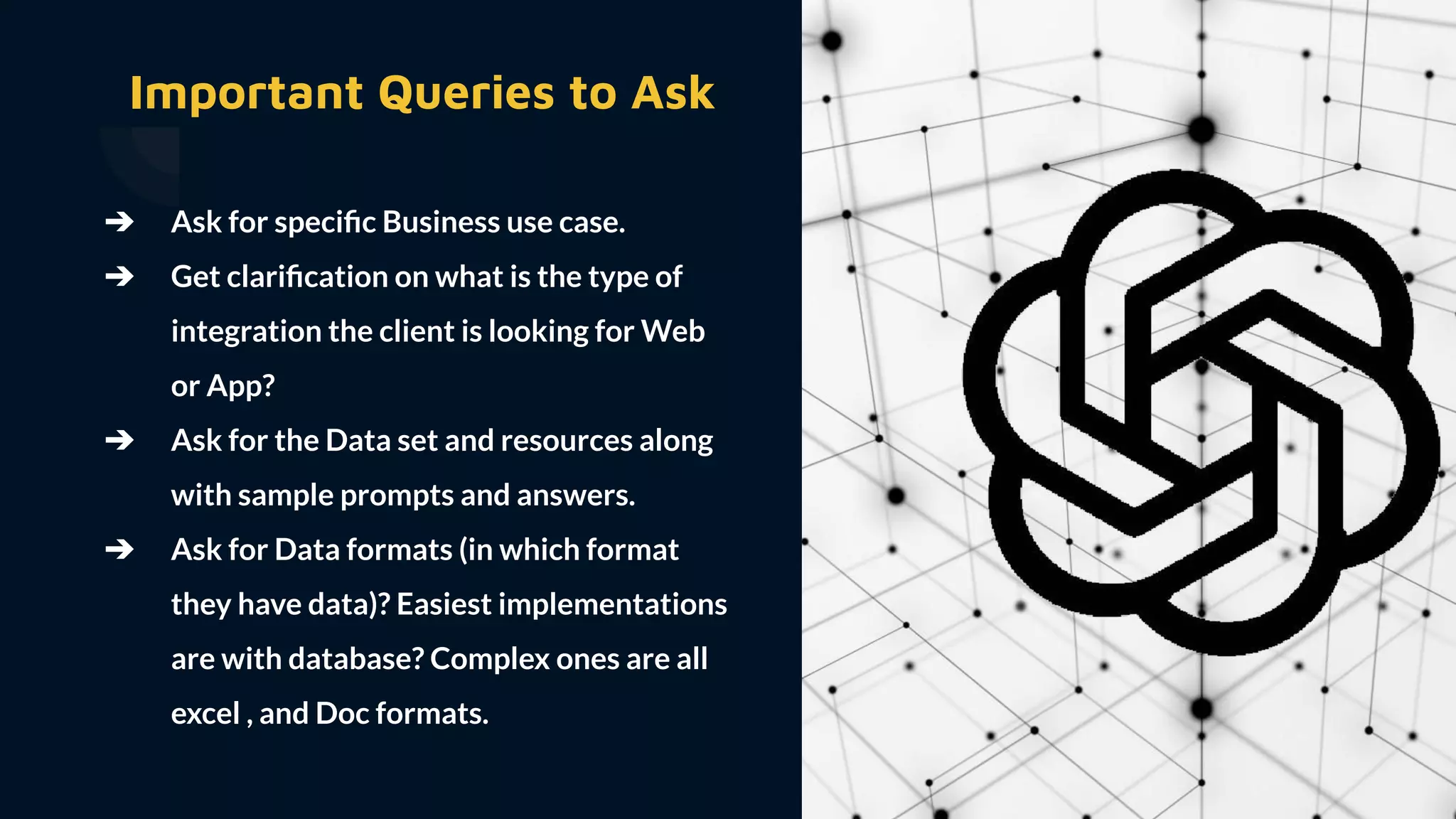 ➔ Ask for speciﬁc Business use case.
➔ Get clariﬁcation on what is the type of
integration the client is looking for Web
or App?
➔ Ask for the Data set and resources along
with sample prompts and answers.
➔ Ask for Data formats (in which format
they have data)? Easiest implementations
are with database? Complex ones are all
excel , and Doc formats.
Important Queries to Ask
 