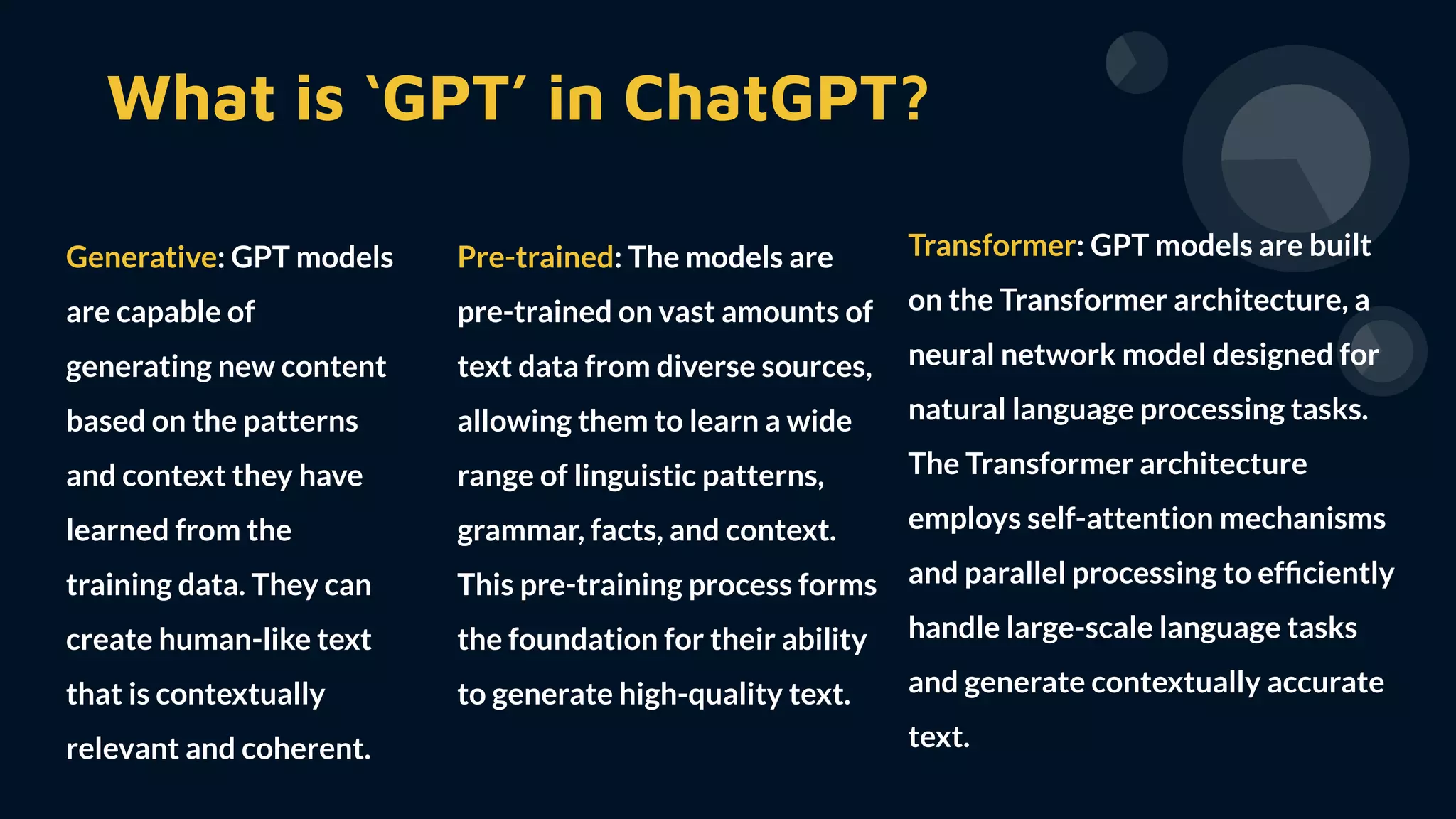 What is ‘GPT’ in ChatGPT?
Generative: GPT models
are capable of
generating new content
based on the patterns
and context they have
learned from the
training data. They can
create human-like text
that is contextually
relevant and coherent.
Transformer: GPT models are built
on the Transformer architecture, a
neural network model designed for
natural language processing tasks.
The Transformer architecture
employs self-attention mechanisms
and parallel processing to efﬁciently
handle large-scale language tasks
and generate contextually accurate
text.
Pre-trained: The models are
pre-trained on vast amounts of
text data from diverse sources,
allowing them to learn a wide
range of linguistic patterns,
grammar, facts, and context.
This pre-training process forms
the foundation for their ability
to generate high-quality text.
 