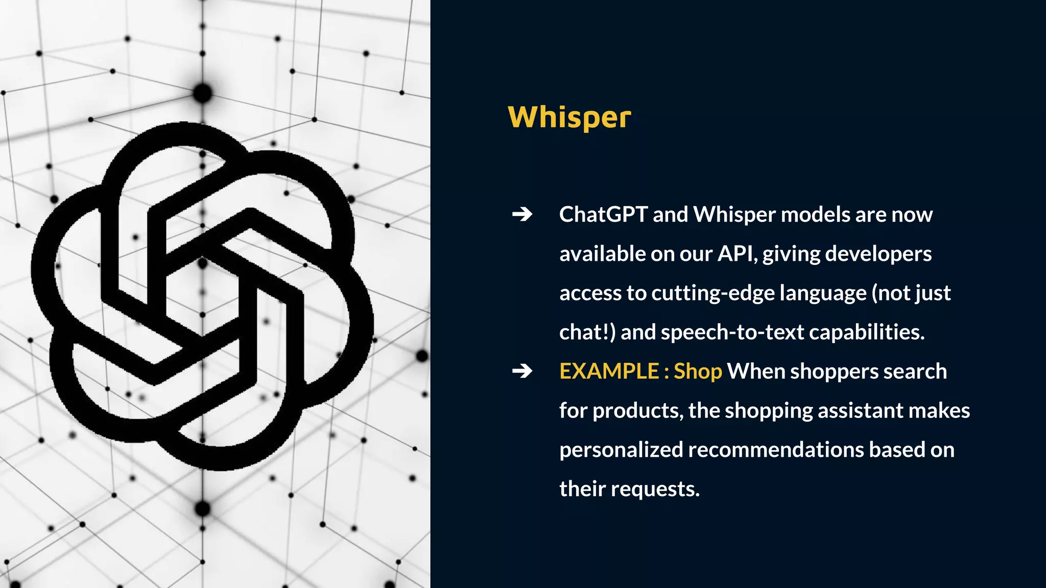 Whisper
➔ ChatGPT and Whisper models are now
available on our API, giving developers
access to cutting-edge language (not just
chat!) and speech-to-text capabilities.
➔ EXAMPLE : Shop When shoppers search
for products, the shopping assistant makes
personalized recommendations based on
their requests.
 