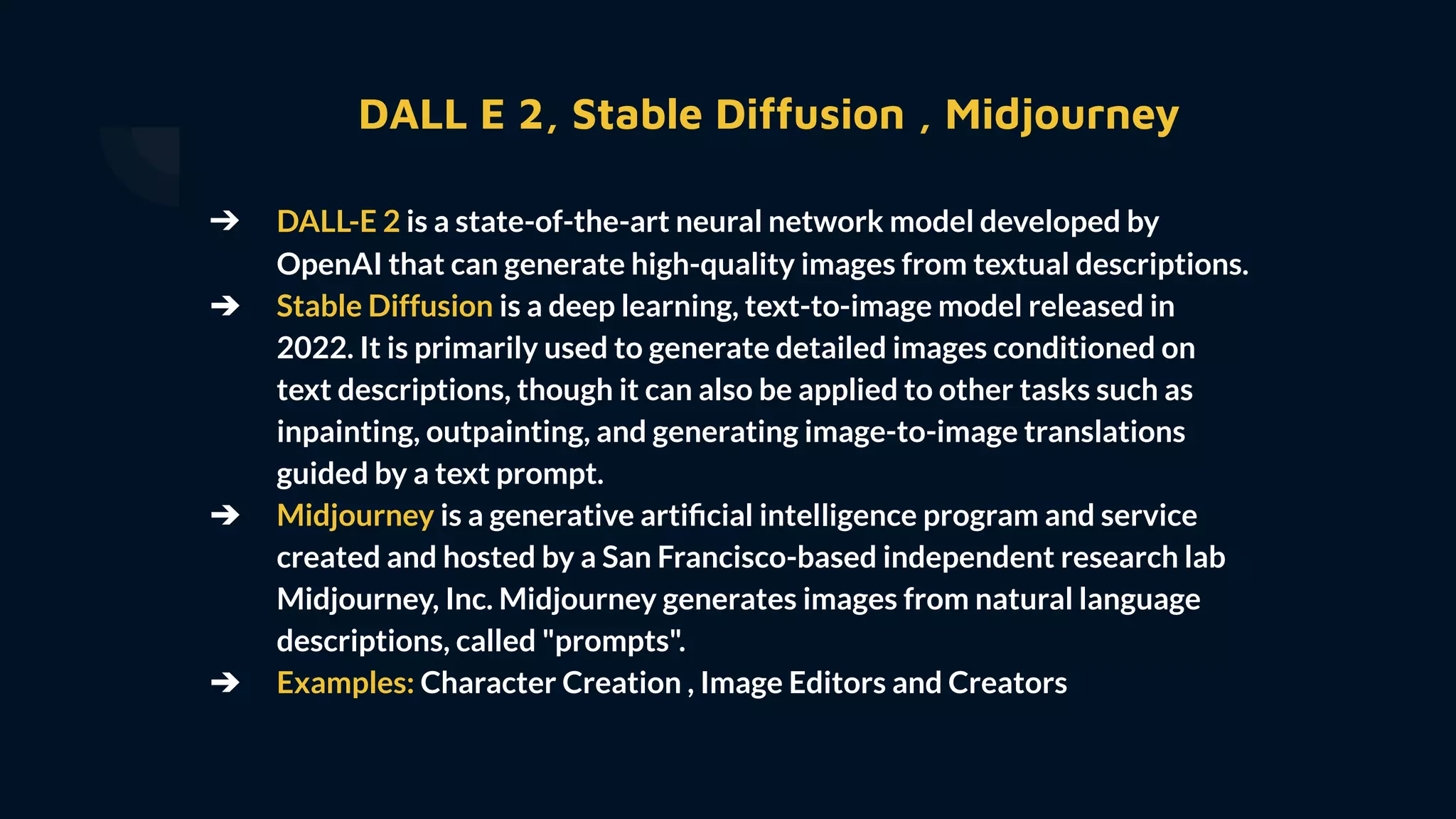 DALL E 2, Stable Diffusion , Midjourney
➔ DALL-E 2 is a state-of-the-art neural network model developed by
OpenAI that can generate high-quality images from textual descriptions.
➔ Stable Diffusion is a deep learning, text-to-image model released in
2022. It is primarily used to generate detailed images conditioned on
text descriptions, though it can also be applied to other tasks such as
inpainting, outpainting, and generating image-to-image translations
guided by a text prompt.
➔ Midjourney is a generative artiﬁcial intelligence program and service
created and hosted by a San Francisco-based independent research lab
Midjourney, Inc. Midjourney generates images from natural language
descriptions, called "prompts".
➔ Examples: Character Creation , Image Editors and Creators
 