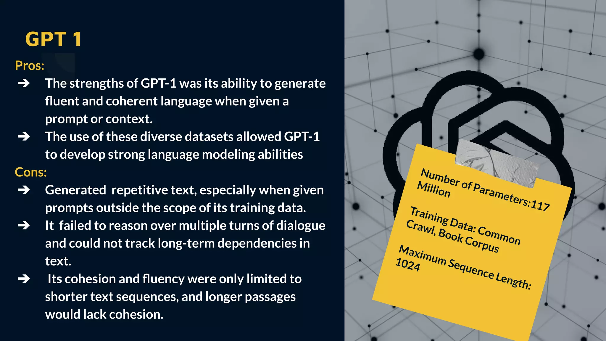 GPT 1
Pros:
➔ The strengths of GPT-1 was its ability to generate
ﬂuent and coherent language when given a
prompt or context.
➔ The use of these diverse datasets allowed GPT-1
to develop strong language modeling abilities
Cons:
➔ Generated repetitive text, especially when given
prompts outside the scope of its training data.
➔ It failed to reason over multiple turns of dialogue
and could not track long-term dependencies in
text.
➔ Its cohesion and ﬂuency were only limited to
shorter text sequences, and longer passages
would lack cohesion.
Number of Parameters:117
Million
Training Data: Common
Crawl, Book Corpus
Maximum Sequence Length:
1024
 