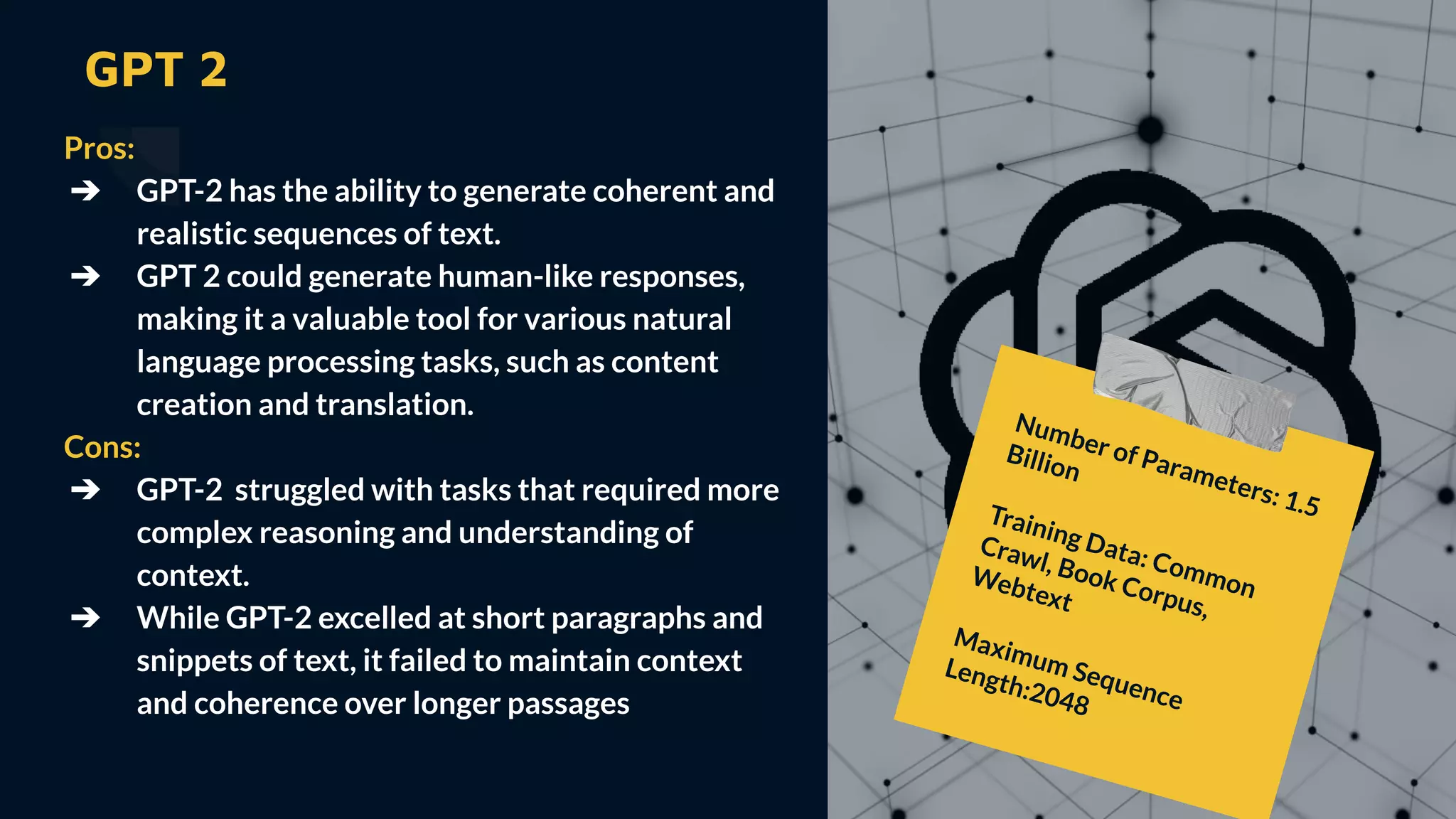 GPT 2
Pros:
➔ GPT-2 has the ability to generate coherent and
realistic sequences of text.
➔ GPT 2 could generate human-like responses,
making it a valuable tool for various natural
language processing tasks, such as content
creation and translation.
Cons:
➔ GPT-2 struggled with tasks that required more
complex reasoning and understanding of
context.
➔ While GPT-2 excelled at short paragraphs and
snippets of text, it failed to maintain context
and coherence over longer passages
Number of Parameters: 1.5
Billion
Training Data: Common
Crawl, Book Corpus,
Webtext
Maximum Sequence
Length:2048
 