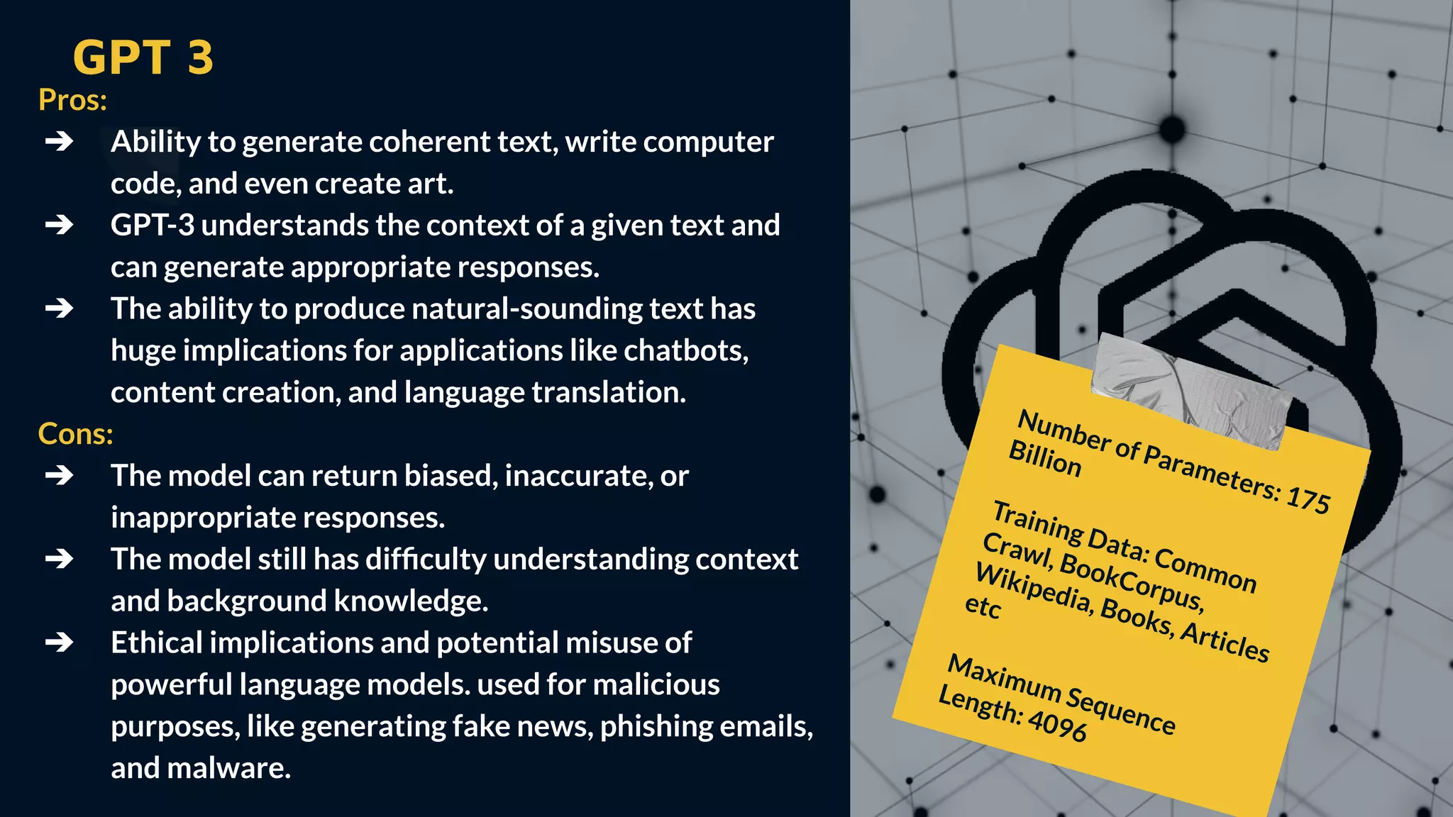 GPT 3
Pros:
➔ Ability to generate coherent text, write computer
code, and even create art.
➔ GPT-3 understands the context of a given text and
can generate appropriate responses.
➔ The ability to produce natural-sounding text has
huge implications for applications like chatbots,
content creation, and language translation.
Cons:
➔ The model can return biased, inaccurate, or
inappropriate responses.
➔ The model still has difﬁculty understanding context
and background knowledge.
➔ Ethical implications and potential misuse of
powerful language models. used for malicious
purposes, like generating fake news, phishing emails,
and malware.
Number of Parameters: 175
Billion
Training Data: Common
Crawl, BookCorpus,
Wikipedia, Books, Articles
etc
Maximum Sequence
Length: 4096
 