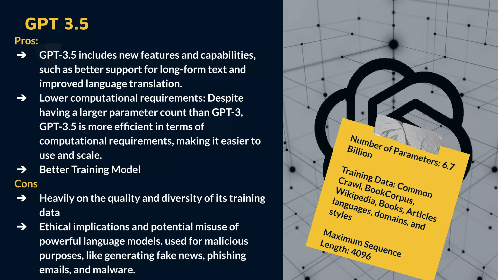 GPT 3.5
Pros:
➔ GPT-3.5 includes new features and capabilities,
such as better support for long-form text and
improved language translation.
➔ Lower computational requirements: Despite
having a larger parameter count than GPT-3,
GPT-3.5 is more efﬁcient in terms of
computational requirements, making it easier to
use and scale.
➔ Better Training Model
Cons
➔ Heavily on the quality and diversity of its training
data
➔ Ethical implications and potential misuse of
powerful language models. used for malicious
purposes, like generating fake news, phishing
emails, and malware.
Number of Parameters: 6.7
Billion
Training Data: Common
Crawl, BookCorpus,
Wikipedia, Books, Articles
languages, domains, and
styles
Maximum Sequence
Length: 4096
 