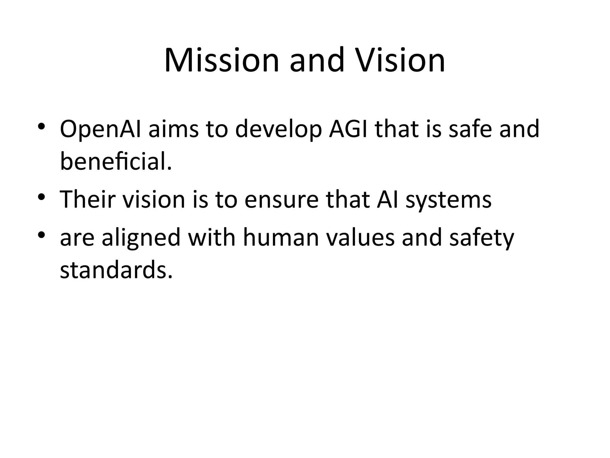 Mission and Vision
• OpenAI aims to develop AGI that is safe and
beneficial.
• Their vision is to ensure that AI systems
• are aligned with human values and safety
standards.
 