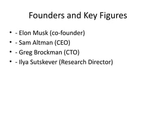 Founders and Key Figures
• - Elon Musk (co-founder)
• - Sam Altman (CEO)
• - Greg Brockman (CTO)
• - Ilya Sutskever (Research Director)
 