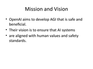 Mission and Vision
• OpenAI aims to develop AGI that is safe and
beneficial.
• Their vision is to ensure that AI systems
• are aligned with human values and safety
standards.
 