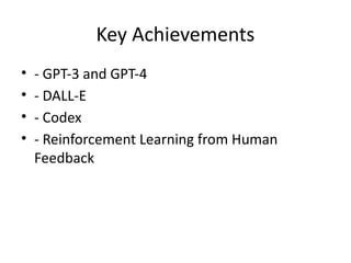 Key Achievements
• - GPT-3 and GPT-4
• - DALL-E
• - Codex
• - Reinforcement Learning from Human
Feedback
 