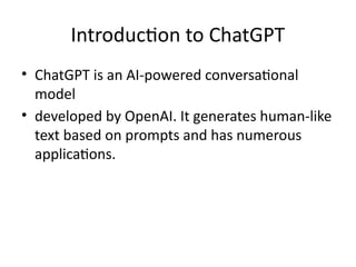 Introduction to ChatGPT
• ChatGPT is an AI-powered conversational
model
• developed by OpenAI. It generates human-like
text based on prompts and has numerous
applications.
 