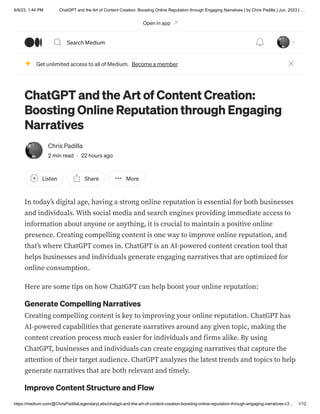 6/8/23, 1:44 PM ChatGPT and the Art of Content Creation: Boosting Online Reputation through Engaging Narratives | by Chris Padilla | Jun, 2023 | …
https://medium.com/@ChrisPadillaLegendaryLabs/chatgpt-and-the-art-of-content-creation-boosting-online-reputation-through-engaging-narratives-c3… 1/12
ChatGPT and the Art of Content Creation:
Boosting Online Reputation through Engaging
Narratives
Chris Padilla
2 min read · 22 hours ago
Listen Share More
In today’s digital age, having a strong online reputation is essential for both businesses
and individuals. With social media and search engines providing immediate access to
information about anyone or anything, it is crucial to maintain a positive online
presence. Creating compelling content is one way to improve online reputation, and
that’s where ChatGPT comes in. ChatGPT is an AI-powered content creation tool that
helps businesses and individuals generate engaging narratives that are optimized for
online consumption.
Here are some tips on how ChatGPT can help boost your online reputation:
Generate Compelling Narratives
Creating compelling content is key to improving your online reputation. ChatGPT has
AI-powered capabilities that generate narratives around any given topic, making the
content creation process much easier for individuals and firms alike. By using
ChatGPT, businesses and individuals can create engaging narratives that capture the
attention of their target audience. ChatGPT analyzes the latest trends and topics to help
generate narratives that are both relevant and timely.
Improve Content Structure and Flow
Get unlimited access to all of Medium. Become a member
Open in app
Search Medium
 