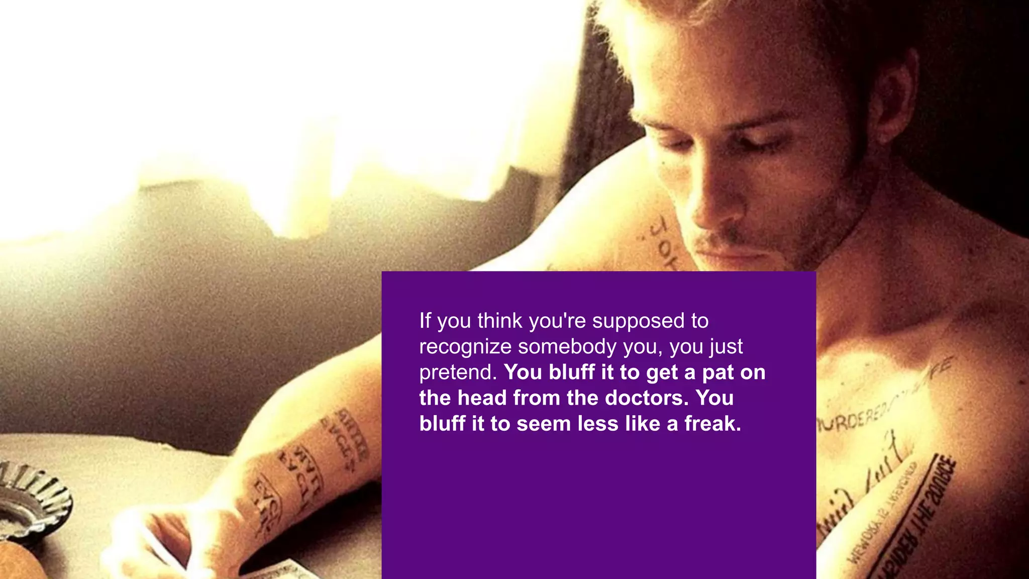 If you think you're supposed to
recognize somebody you, you just
pretend. You bluff it to get a pat on
the head from the doctors. You
bluff it to seem less like a freak.
 