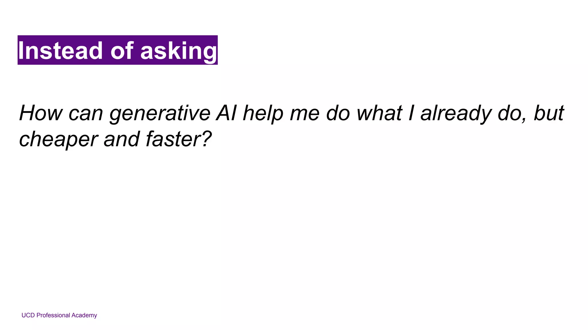 UCD Professional Academy
Instead of asking
How can generative AI help me do what I already do, but
cheaper and faster?
 