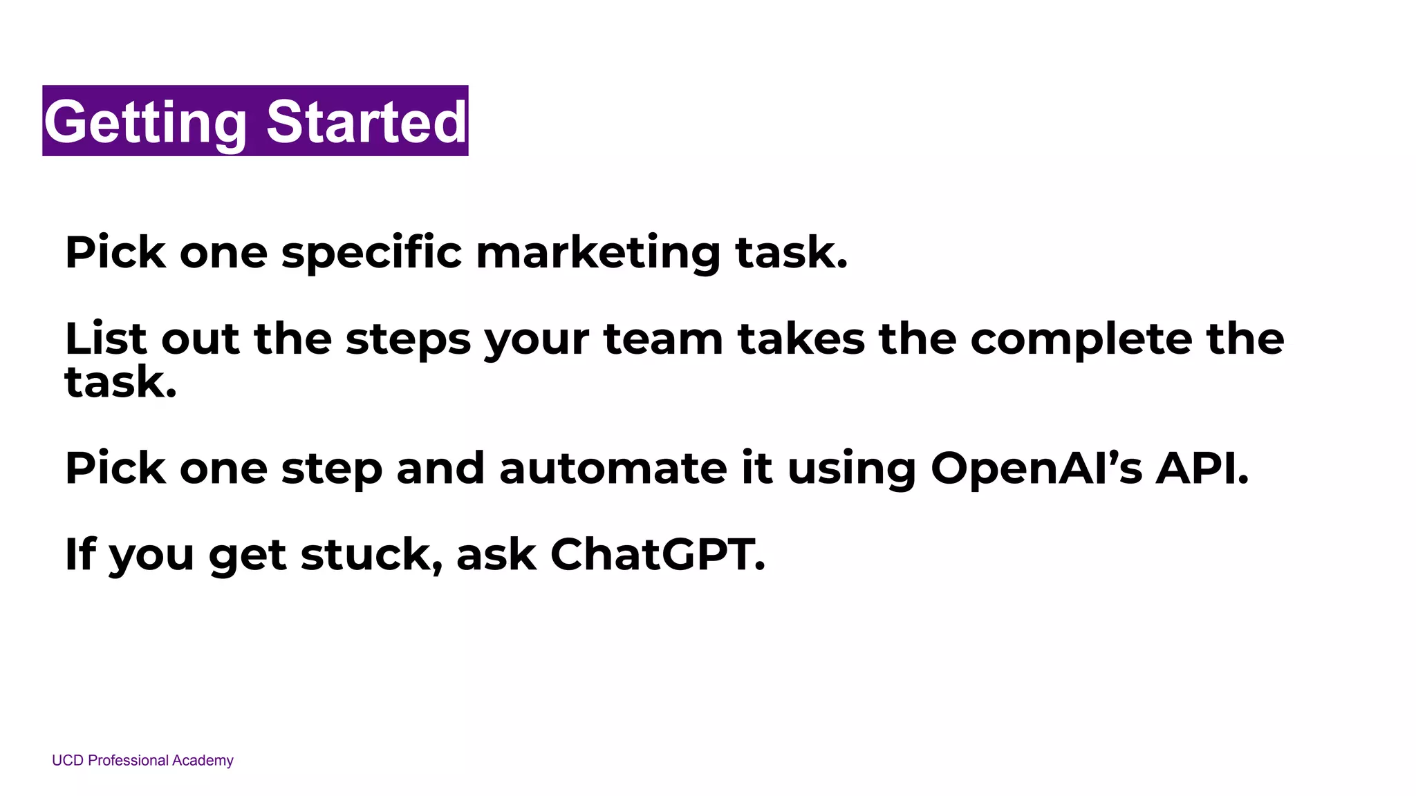 UCD Professional Academy
Getting Started
Pick one speciﬁc marketing task.
List out the steps your team takes the complete the
task.
Pick one step and automate it using OpenAI’s API.
If you get stuck, ask ChatGPT.
 