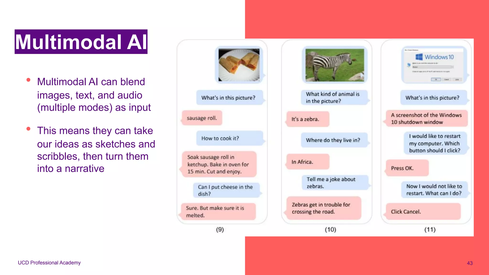 UCD Professional Academy
Multimodal AI
• Multimodal AI can blend
images, text, and audio
(multiple modes) as input
• This means they can take
our ideas as sketches and
scribbles, then turn them
into a narrative
43
 