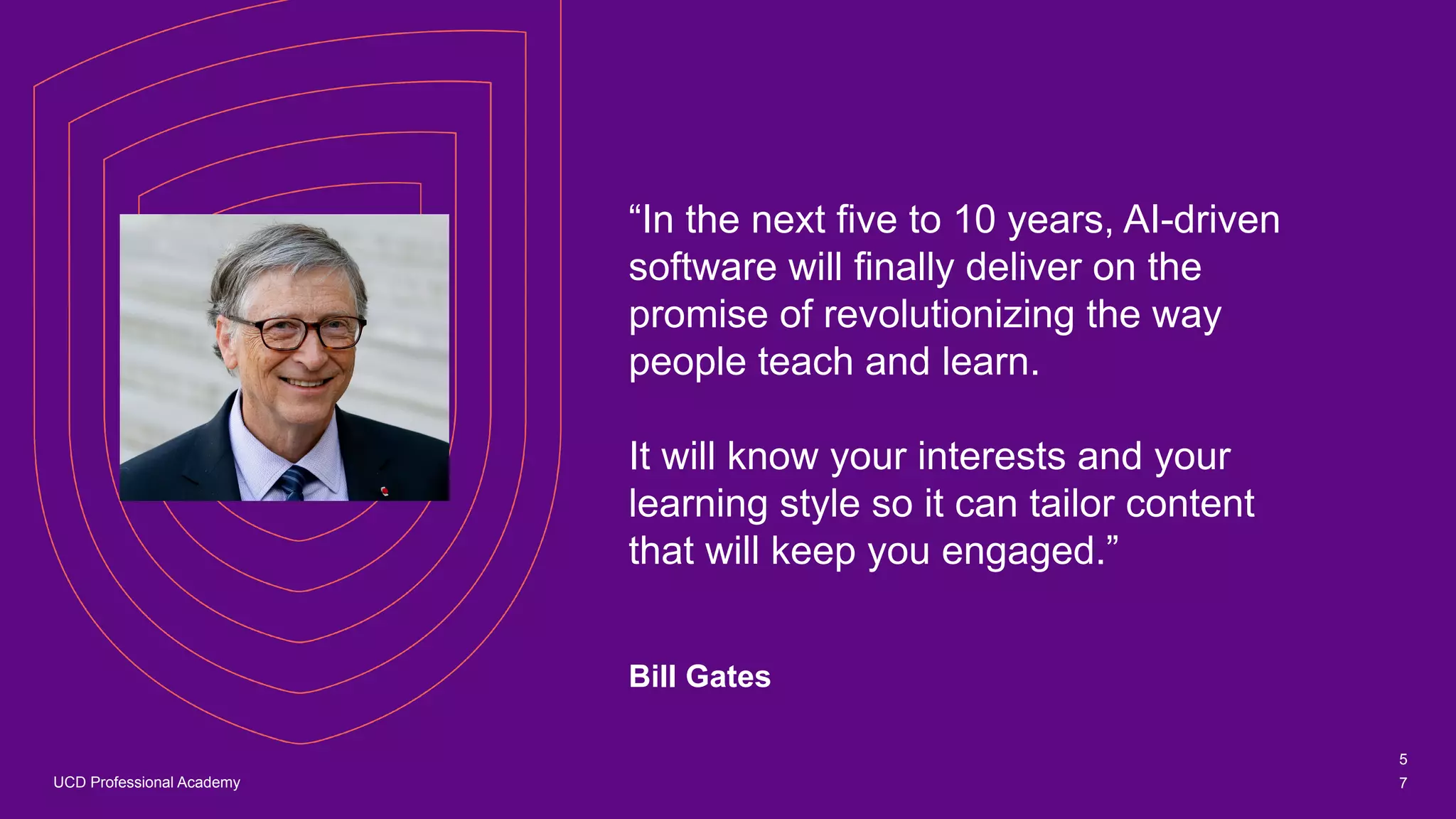 UCD Professional Academy
“In the next five to 10 years, AI-driven
software will finally deliver on the
promise of revolutionizing the way
people teach and learn.
It will know your interests and your
learning style so it can tailor content
that will keep you engaged.”
Bill Gates
5
7
 