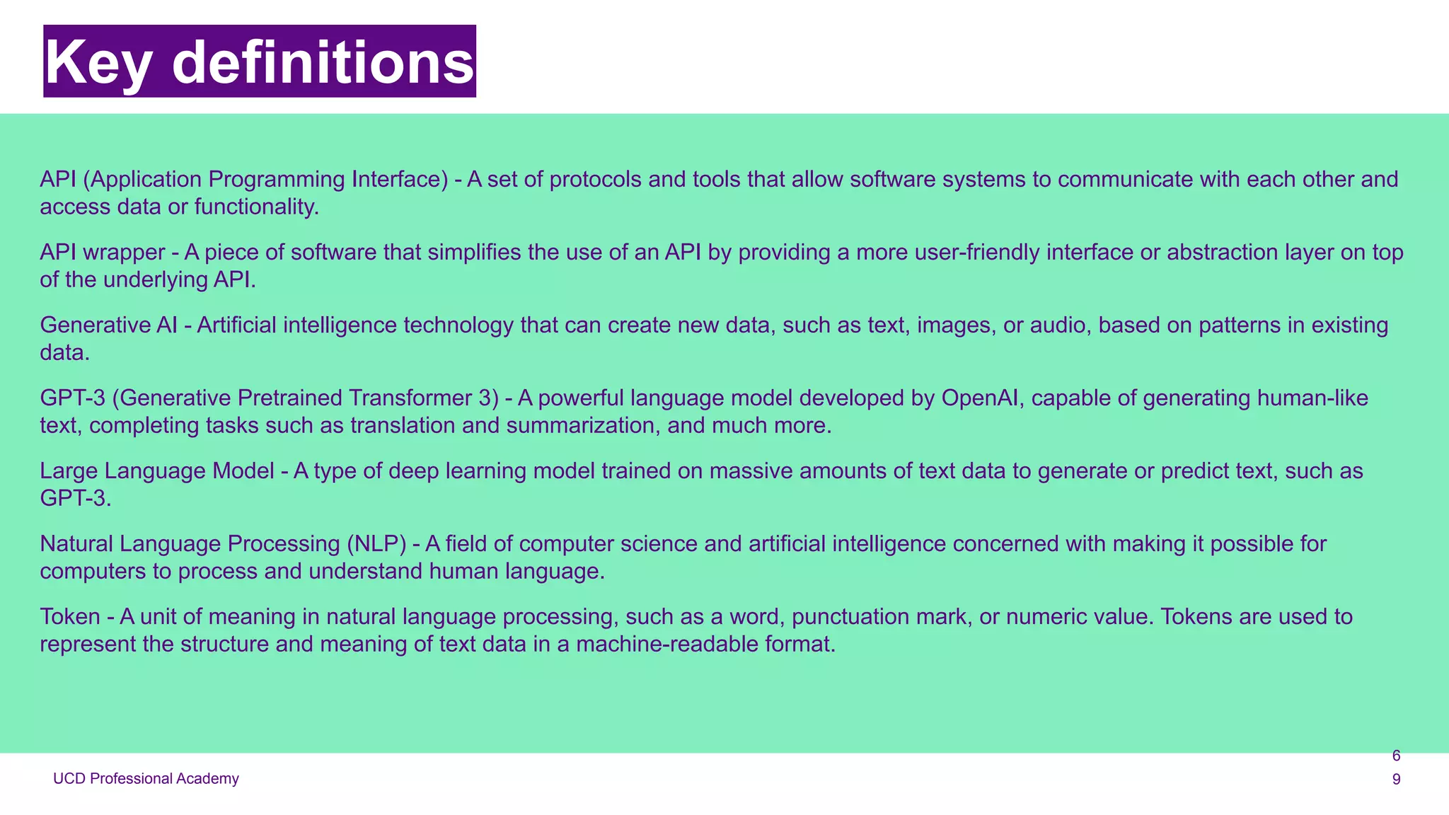 UCD Professional Academy
Key definitions
API (Application Programming Interface) - A set of protocols and tools that allow software systems to communicate with each other and
access data or functionality.
API wrapper - A piece of software that simplifies the use of an API by providing a more user-friendly interface or abstraction layer on top
of the underlying API.
Generative AI - Artificial intelligence technology that can create new data, such as text, images, or audio, based on patterns in existing
data.
GPT-3 (Generative Pretrained Transformer 3) - A powerful language model developed by OpenAI, capable of generating human-like
text, completing tasks such as translation and summarization, and much more.
Large Language Model - A type of deep learning model trained on massive amounts of text data to generate or predict text, such as
GPT-3.
Natural Language Processing (NLP) - A field of computer science and artificial intelligence concerned with making it possible for
computers to process and understand human language.
Token - A unit of meaning in natural language processing, such as a word, punctuation mark, or numeric value. Tokens are used to
represent the structure and meaning of text data in a machine-readable format.
6
9
 