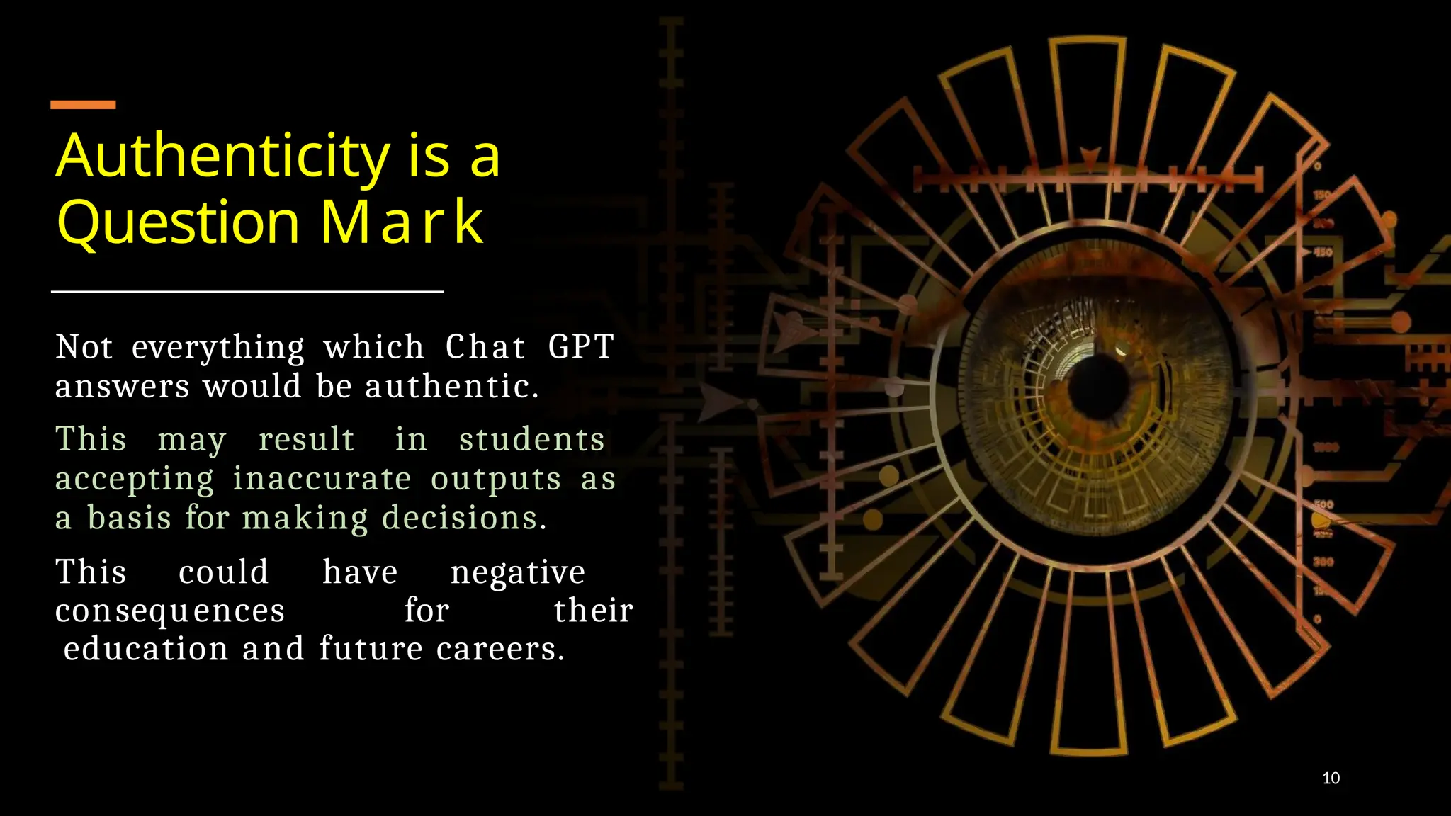 Authenticity is a
Question Mark
Not everything which Chat GPT
answers would be authentic.
This may result in students
accepting inaccurate outputs as
a basis for making decisions.
This could have negative
consequences for their
education and future careers.
10
 