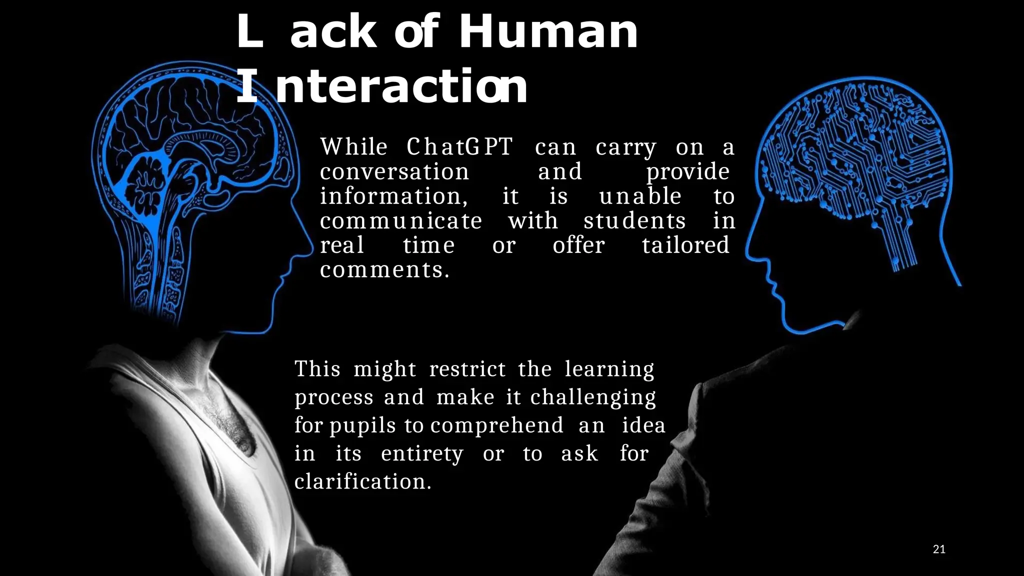 L ack of Human
I nteraction
21
While ChatG PT can carry on a
and provide
it is unable to
conversation
information,
communicate with students in
real time or offer tailored
comments.
This might restrict the learning
process and make it challenging
for pupils to comprehend an idea
in its entirety or to ask for
clarification.
 
