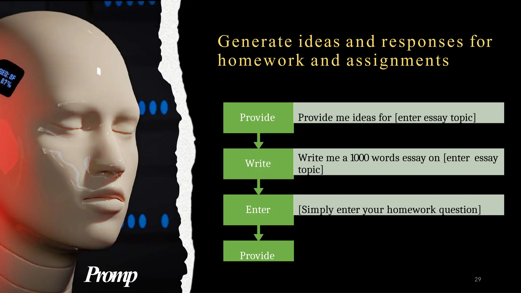 Generate ideas and responses for
homework and assignments
Provide
Provide me with ideas for [enter
essay topic/homework topic]
Enter [Simply enter your homework question]
Write
Write me a 1000 words essay on [enter essay
topic]
Provide Provide me ideas for [enter essay topic]
Promp 29
 