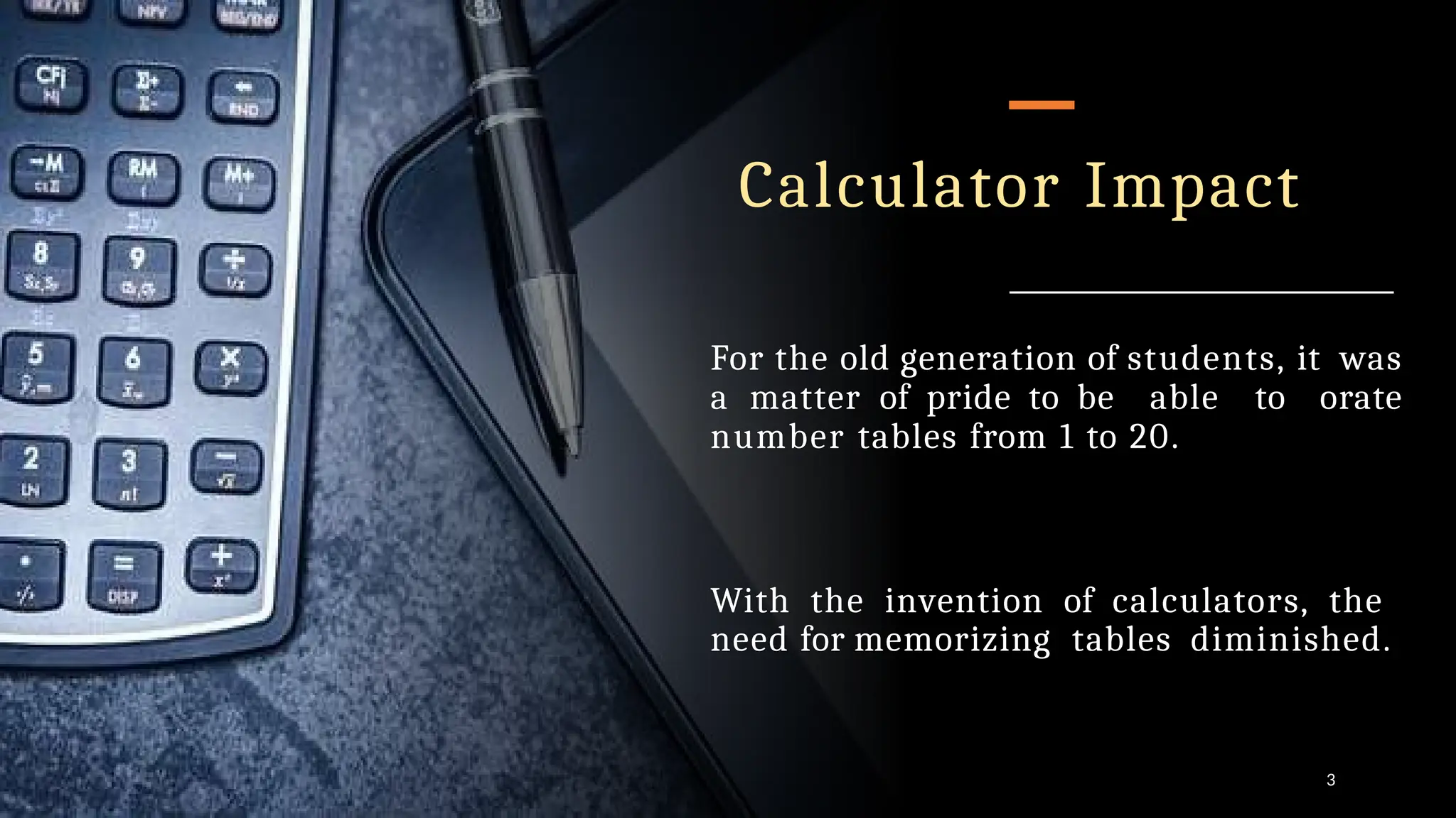 Calculator Impact
For the old generation of students, it was
a matter of pride to be able to orate
number tables from 1 to 20.
3
With the invention of calculators, the
need for memorizing tables diminished.
 