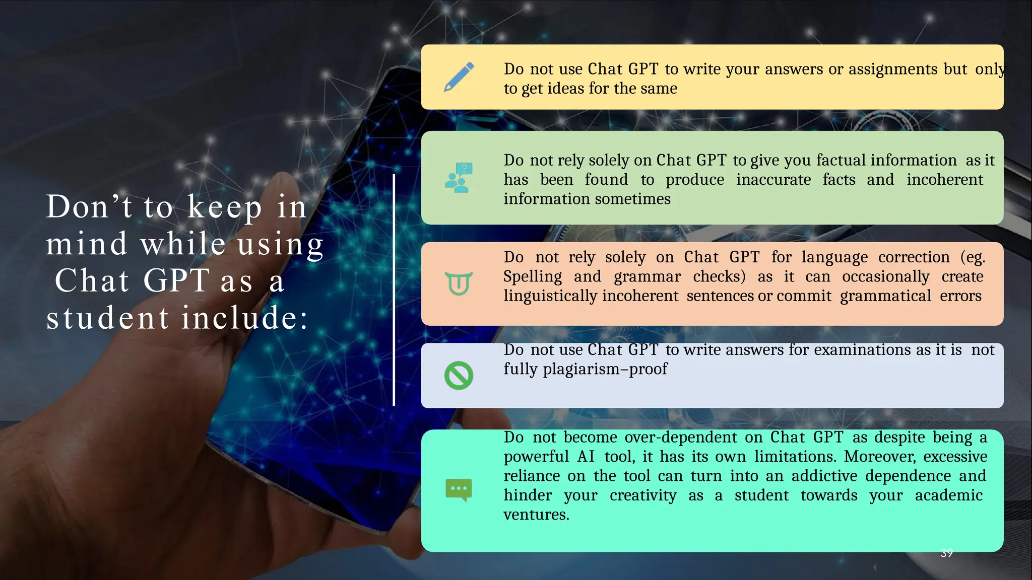 Don’t to keep in
mind while using
Chat GPT as a
student include:
Do not use Chat GPT to write your answers or assignments but only
to get ideas for the same
Do not rely solely on Chat GPT to give you factual information as it
has been found to produce inaccurate facts and incoherent
information sometimes
Do not rely solely on Chat GPT for language correction (eg.
Spelling and grammar checks) as it can occasionally create
linguistically incoherent sentences or commit grammatical errors
Do not use Chat GPT to write answers for examinations as it is not
fully plagiarism–proof
Do not become over-dependent on Chat GPT as despite being a
powerful AI tool, it has its own limitations. Moreover, excessive
reliance on the tool can turn into an addictive dependence and
hinder your creativity as a student towards your academic
ventures.
39
 