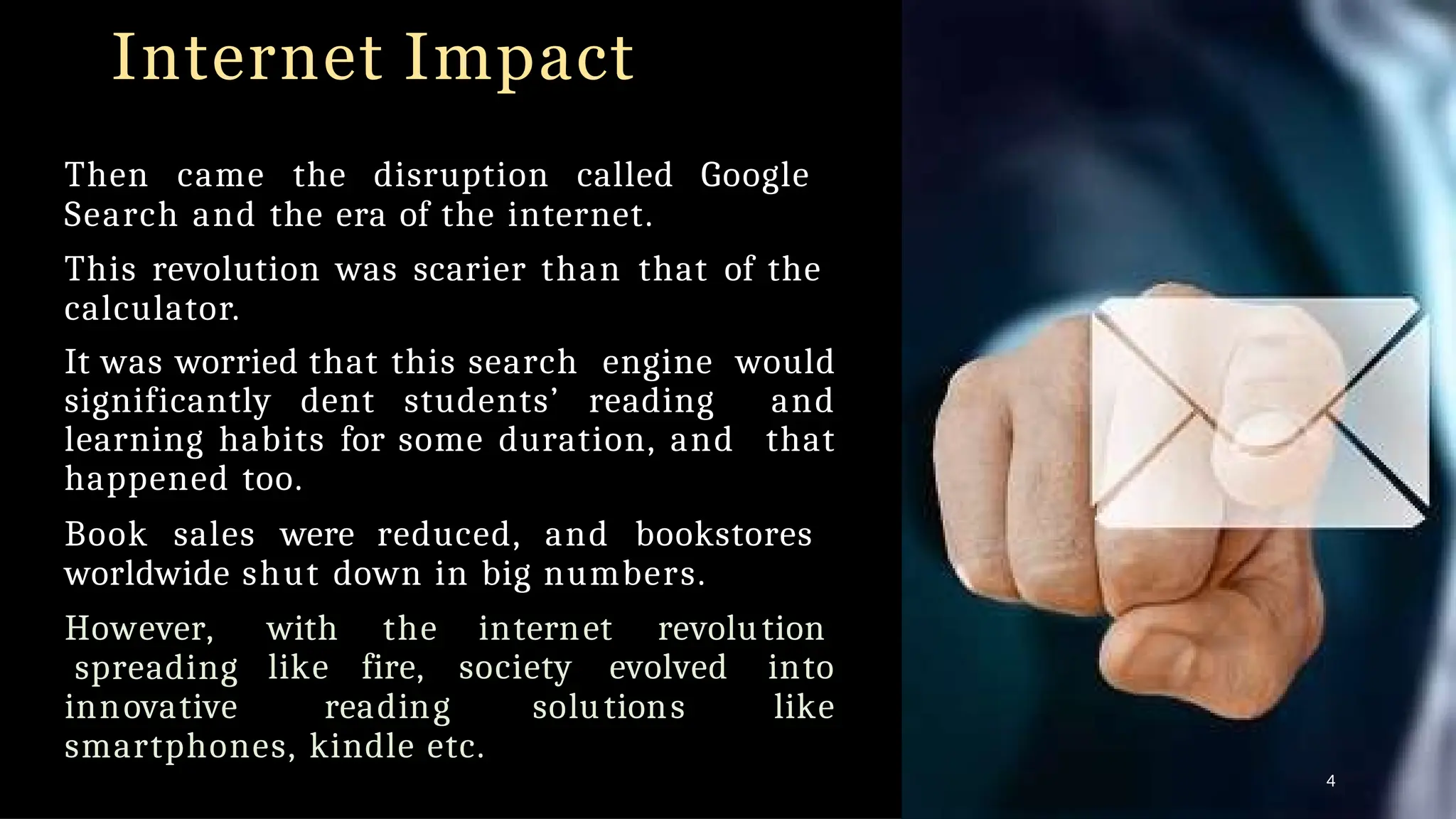 Internet Impact
Then came the disruption called Google
Search and the era of the internet.
This revolution was scarier than that of the
calculator.
It was worried that this search engine would
significantly dent students’ reading and
learning habits for some duration, and that
happened too.
Book sales were reduced, and bookstores
worldwide shut down in big numbers.
However, with the internet revolution
spreading like fire, society evolved into
innovative reading solutions like
smartphones, kindle etc.
4
 