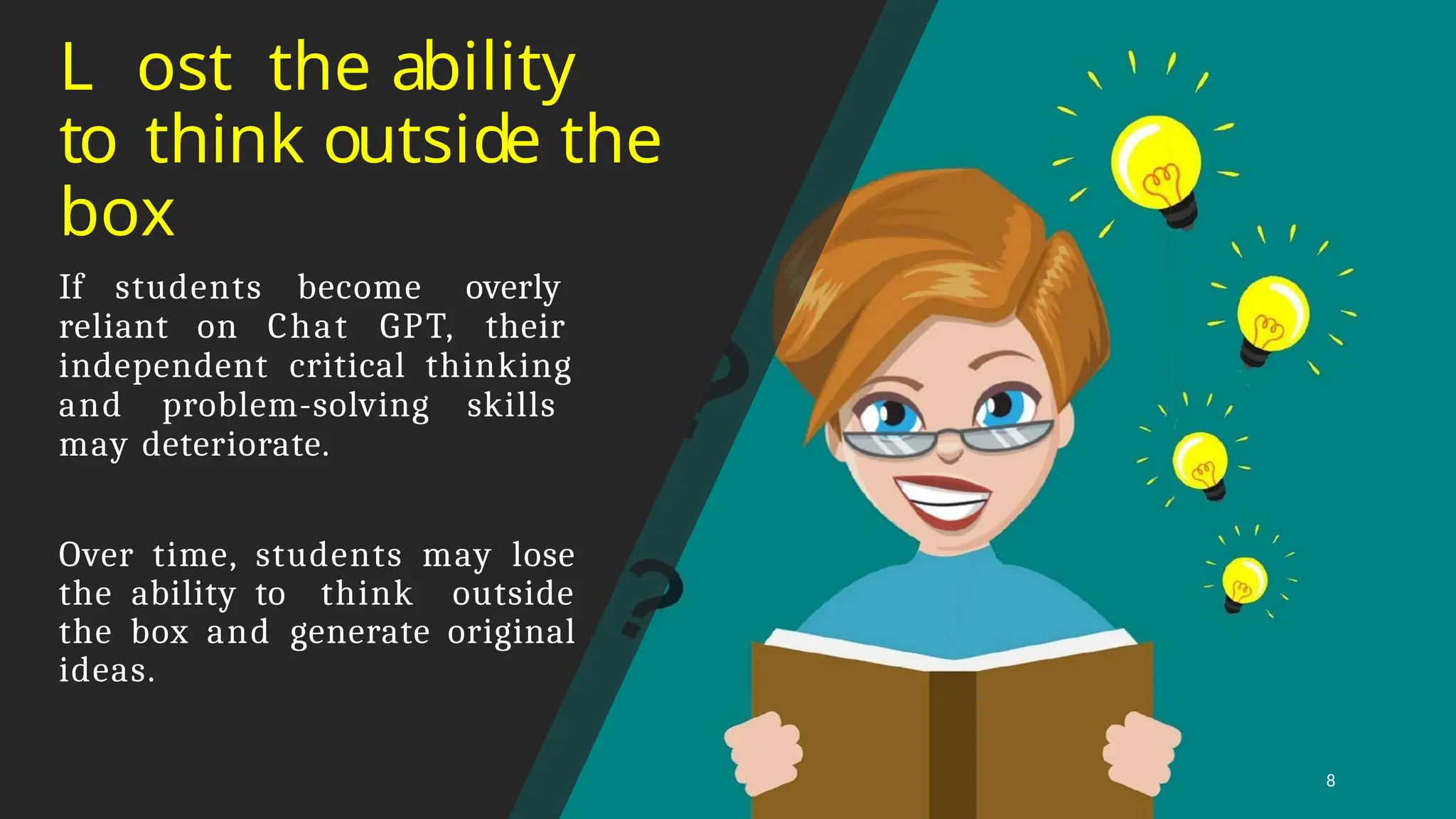 L ost the ability
to think outside the
box
8
If students become overly
reliant on Chat GPT, their
independent critical thinking
and problem-solving skills
may deteriorate.
Over time, students may lose
the ability to think outside
the box and generate original
ideas.
 