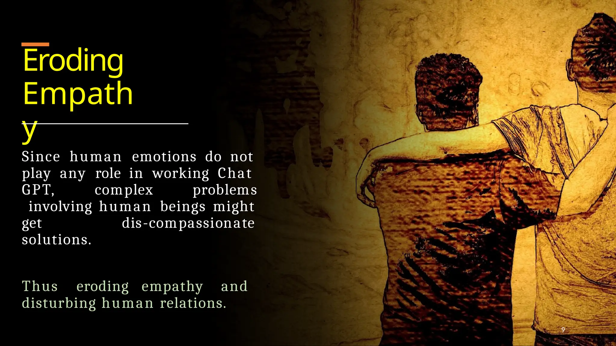 Eroding
Empath
y
Since human emotions do not
play any role in working Chat
GPT, complex problems
involving human beings might
get dis-compassionate
solutions.
Thus eroding empathy and
disturbing human relations.
9
 